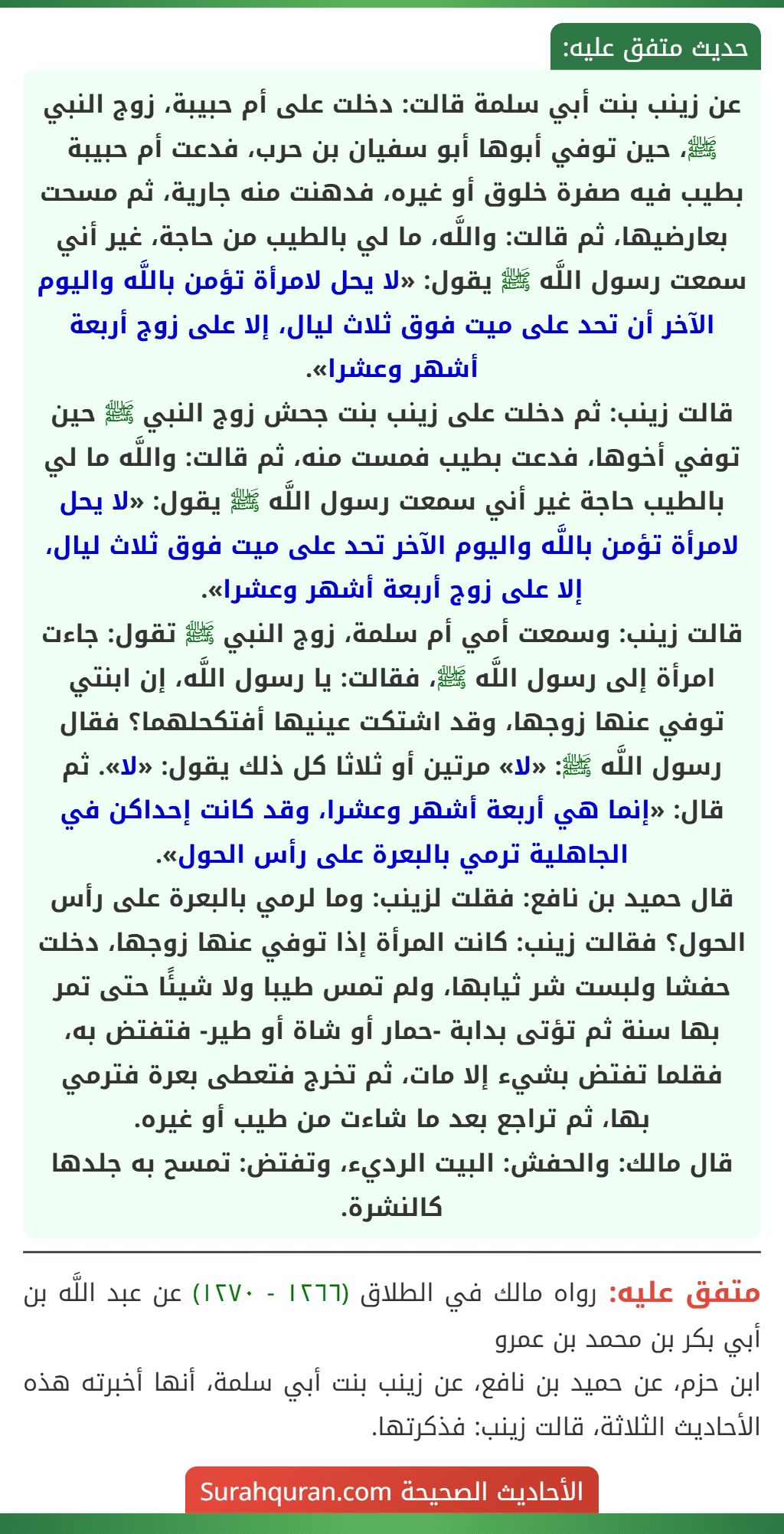 عن زينب بنت أبي سلمة قالت: دخلت على أم حبيبة، زوج النبي ﷺ، حين توفي أبوها أبو سفيان بن حرب، فدعت أم حبيبة بطيب فيه صفرة خلوق أو غيره، فدهنت منه جارية، ثم مسحت بعارضيها، ثم قالت: واللَّه، ما لي بالطيب من حاجة، غير أني سمعت رسول اللَّه ﷺ يقول: «لا يحل لامرأة تؤمن باللَّه واليوم الآخر أن تحد على ميت فوق ثلاث ليال، إلا على زوج أربعة أشهر وعشرا».
قالت زينب: ثم دخلت على زينب بنت جحش زوج النبي ﷺ حين توفي أخوها، فدعت بطيب فمست منه، ثم قالت: واللَّه ما لي بالطيب حاجة غير أني سمعت رسول اللَّه ﷺ يقول: «لا يحل لامرأة تؤمن باللَّه واليوم الآخر تحد على ميت فوق ثلاث ليال، إلا على زوج أربعة أشهر وعشرا».
قالت زينب: وسمعت أمي أم سلمة، زوج النبي ﷺ تقول: جاءت امرأة إلى رسول اللَّه ﷺ، فقالت: يا رسول اللَّه، إن ابنتي توفي عنها زوجها، وقد اشتكت عينيها أفتكحلهما؟ فقال رسول اللَّه ﷺ: «لا» مرتين أو ثلاثا كل ذلك يقول: «لا». ثم قال: «إنما هي أربعة أشهر وعشرا، وقد كانت إحداكن في الجاهلية ترمي بالبعرة على رأس الحول».
قال حميد بن نافع: فقلت لزينب: وما لرمي بالبعرة على رأس الحول؟ فقالت زينب: كانت المرأة إذا توفي عنها زوجها، دخلت حفشا ولبست شر ثيابها، ولم تمس طيبا ولا شيئًا حتى تمر بها سنة ثم تؤتى بدابة -حمار أو شاة أو طير- فتفتض به، فقلما تفتض بشيء إلا مات، ثم تخرج فتعطى بعرة فترمي بها، ثم تراجع بعد ما شاءت من طيب أو غيره.
قال مالك: والحفش: البيت الرديء، وتفتض: تمسح به جلدها كالنشرة.