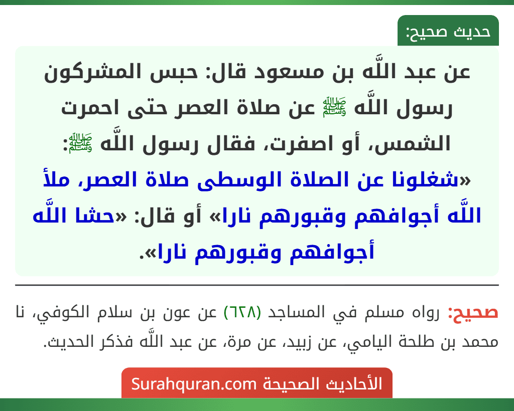 عن عبد اللَّه بن مسعود قال: حبس المشركون رسول اللَّه ﷺ عن صلاة العصر حتى احمرت الشمس، أو اصفرت، فقال رسول اللَّه ﷺ: «شغلونا عن الصلاة الوسطى صلاة العصر، ملأ اللَّه أجوافهم وقبورهم نارا» أو قال: «حشا اللَّه أجوافهم وقبورهم نارا».