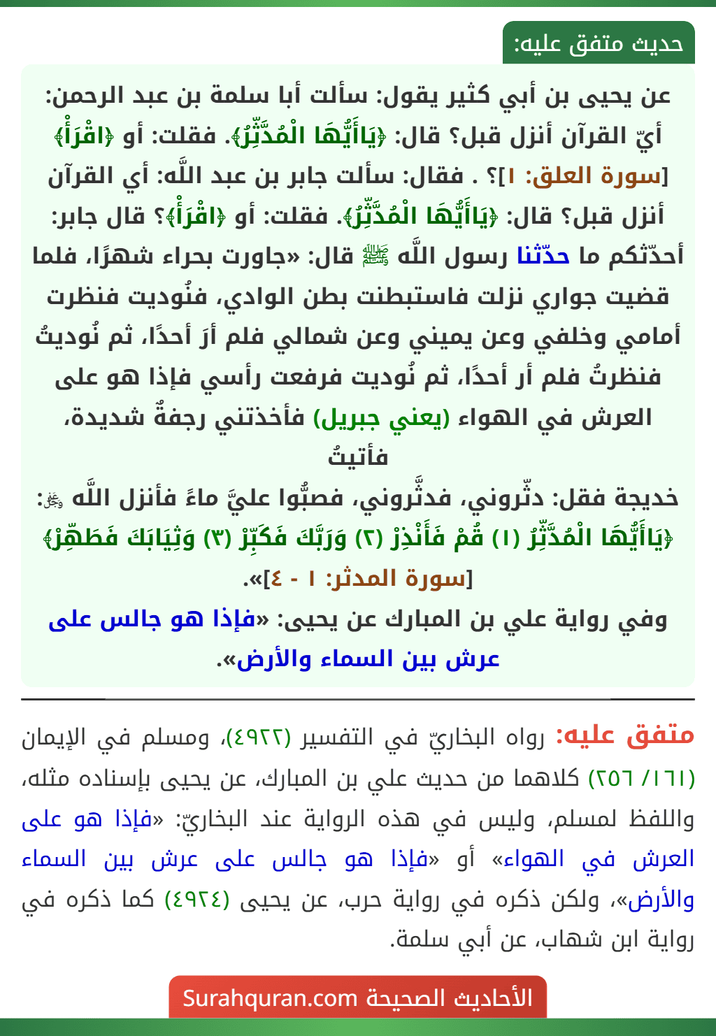 عن يحيى بن أبي كثير يقول: سألت أبا سلمة بن عبد الرحمن: أيّ القرآن أنزل قبل؟ قال: ﴿يَاأَيُّهَا الْمُدَّثِّرُ﴾. فقلت: أو ﴿اقْرَأْ﴾ [سورة العلق: ١]؟ . فقال: سألت جابر بن عبد اللَّه: أي القرآن أنزل قبل؟ قال: ﴿يَاأَيُّهَا الْمُدَّثِّرُ﴾. فقلت: أو ﴿اقْرَأْ﴾؟ قال جابر: أحدّثكم ما حدّثنا رسول اللَّه ﷺ قال: «جاورت بحراء شهرًا، فلما قضيت جواري نزلت فاستبطنت بطن الوادي، فنُوديت فنظرت أمامي وخلفي وعن يميني وعن شمالي فلم أرَ أحدًا، ثم نُوديتُ فنظرتُ فلم أر أحدًا، ثم نُوديت فرفعت رأسي فإذا هو على العرش في الهواء (يعني جبريل) فأخذتني رجفةٌ شديدة، فأتيتُ
خديجة فقل: دثّروني، فدثَّروني، فصبُّوا عليَّ ماءً فأنزل اللَّه ﷿: ﴿يَاأَيُّهَا الْمُدَّثِّرُ (١) قُمْ فَأَنْذِرْ (٢) وَرَبَّكَ فَكَبِّرْ (٣) وَثِيَابَكَ فَطَهِّرْ﴾ [سورة المدثر: ١ - ٤]».
وفي رواية علي بن المبارك عن يحيى: «فإذا هو جالس على عرش بين السماء والأرض».