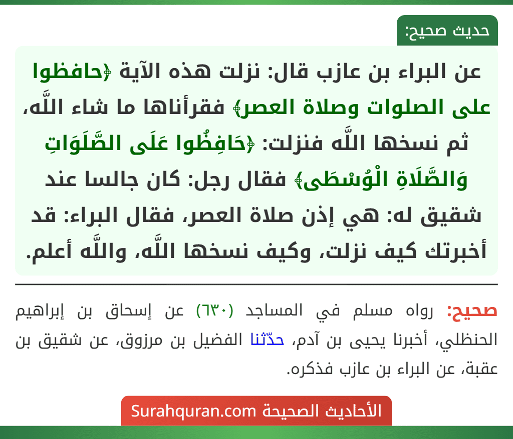 عن البراء بن عازب قال: نزلت هذه الآية ﴿حافظوا على الصلوات وصلاة العصر﴾ فقرأناها ما شاء اللَّه، ثم نسخها اللَّه فنزلت: ﴿حَافِظُوا عَلَى الصَّلَوَاتِ وَالصَّلَاةِ الْوُسْطَى﴾ فقال رجل: كان جالسا عند شقيق له: هي إذن صلاة العصر، فقال البراء: قد أخبرتك كيف نزلت، وكيف نسخها اللَّه، واللَّه أعلم.