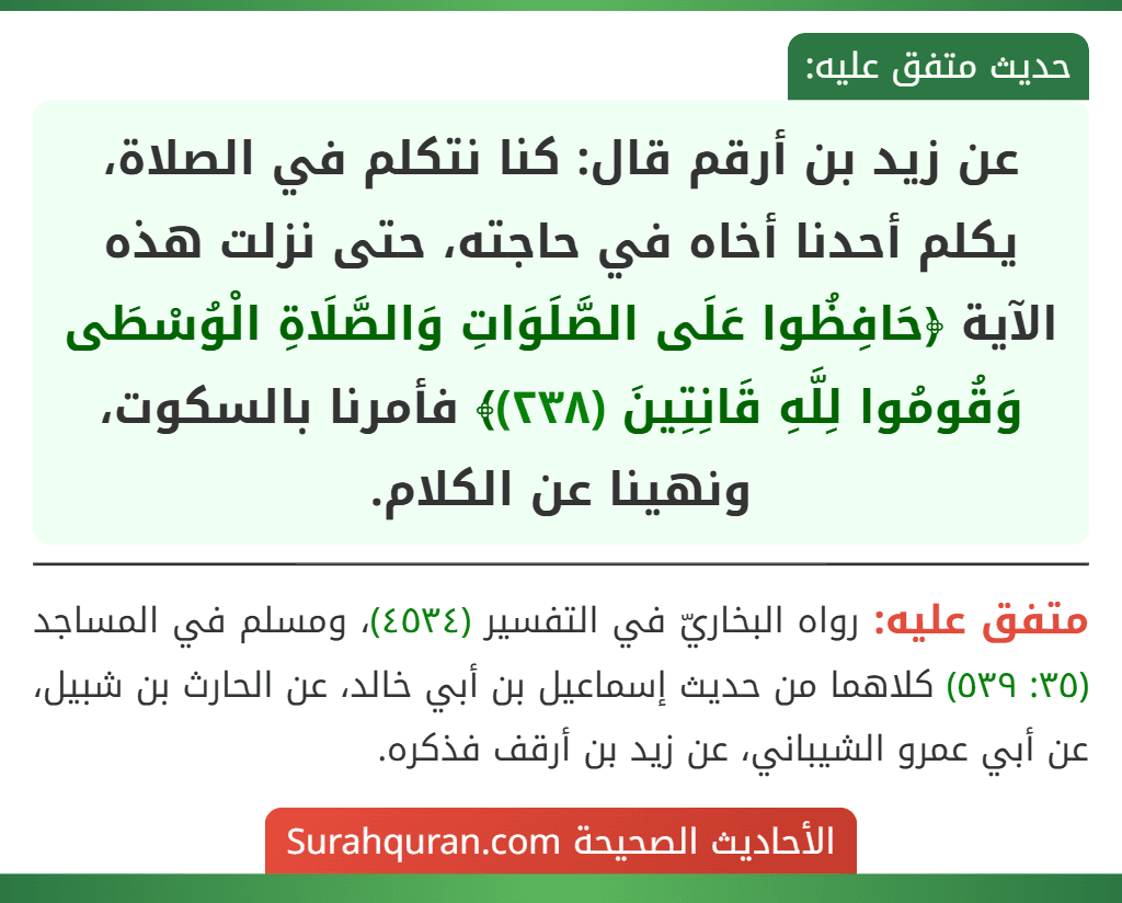 عن زيد بن أرقم قال: كنا نتكلم في الصلاة، يكلم أحدنا أخاه في حاجته، حتى نزلت هذه الآية ﴿حَافِظُوا عَلَى الصَّلَوَاتِ وَالصَّلَاةِ الْوُسْطَى وَقُومُوا لِلَّهِ قَانِتِينَ (٢٣٨)﴾ فأمرنا بالسكوت، ونهينا عن الكلام.