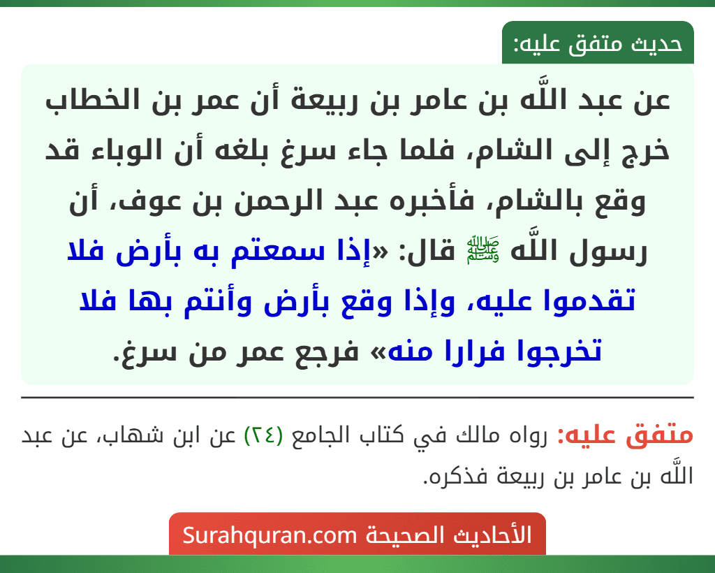 عن عبد اللَّه بن عامر بن ربيعة أن عمر بن الخطاب خرج إلى الشام، فلما جاء سرغ بلغه أن الوباء قد وقع بالشام، فأخبره عبد الرحمن بن عوف، أن رسول اللَّه ﷺ قال: «إذا سمعتم به بأرض فلا تقدموا عليه، وإذا وقع بأرض وأنتم بها فلا تخرجوا فرارا منه» فرجع عمر من سرغ.