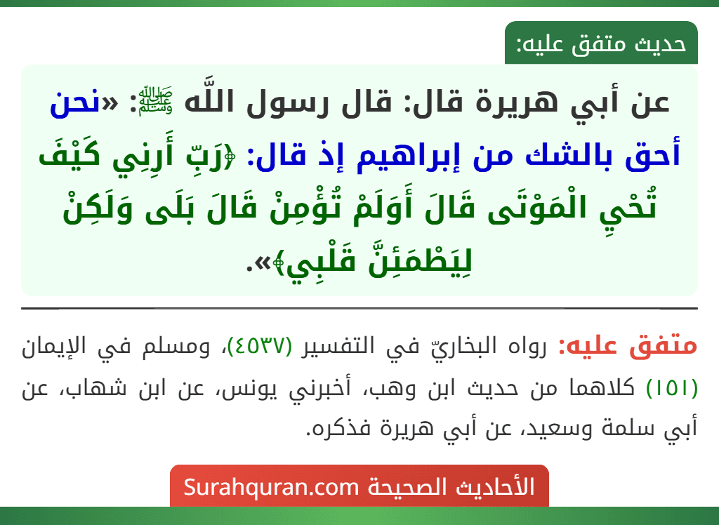 عن أبي هريرة قال: قال رسول اللَّه ﷺ: «نحن أحق بالشك من إبراهيم إذ قال: ﴿رَبِّ أَرِنِي كَيْفَ تُحْيِ الْمَوْتَى قَالَ أَوَلَمْ تُؤْمِنْ قَالَ بَلَى وَلَكِنْ لِيَطْمَئِنَّ قَلْبِي﴾».