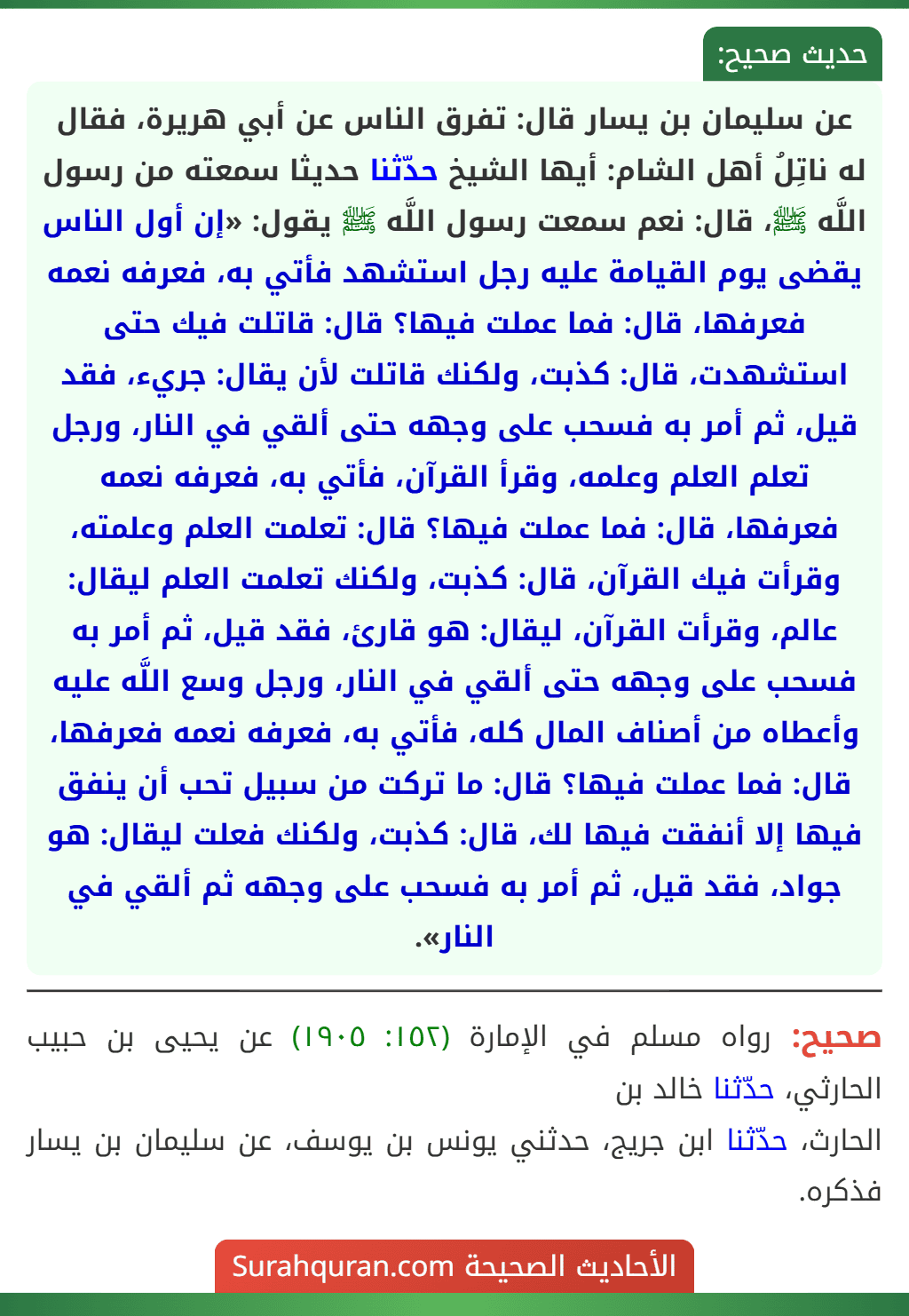 عن سليمان بن يسار قال: تفرق الناس عن أبي هريرة، فقال له ناتِلُ أهل الشام: أيها الشيخ حدّثنا حديثا سمعته من رسول اللَّه ﷺ، قال: نعم سمعت رسول اللَّه ﷺ يقول: «إن أول الناس يقضى يوم القيامة عليه رجل استشهد فأتي به، فعرفه نعمه فعرفها، قال: فما عملت فيها؟ قال: قاتلت فيك حتى استشهدت، قال: كذبت، ولكنك قاتلت لأن يقال: جريء، فقد قيل، ثم أمر به فسحب على وجهه حتى ألقي في النار، ورجل تعلم العلم وعلمه، وقرأ القرآن، فأتي به، فعرفه نعمه فعرفها، قال: فما عملت فيها؟ قال: تعلمت العلم وعلمته، وقرأت فيك القرآن، قال: كذبت، ولكنك تعلمت العلم ليقال: عالم، وقرأت القرآن، ليقال: هو قارئ، فقد قيل، ثم أمر به فسحب على وجهه حتى ألقي في النار، ورجل وسع اللَّه عليه وأعطاه من أصناف المال كله، فأتي به، فعرفه نعمه فعرفها، قال: فما عملت فيها؟ قال: ما تركت من سبيل تحب أن ينفق فيها إلا أنفقت فيها لك، قال: كذبت، ولكنك فعلت ليقال: هو جواد، فقد قيل، ثم أمر به فسحب على وجهه ثم ألقي في النار». عن سليمان بن يسار قال: تفرق الناس عن أبي هريرة، فقال له ناتِلُ أهل الشام: أيها الشيخ حدّثنا حديثا سمعته من رسول اللَّه ﷺ، قال: نعم سمعت رسول اللَّه ﷺ يقول: «إن أول الناس يقضى يوم القيامة عليه رجل استشهد فأتي به، فعرفه نعمه فعرفها، قال: فما عملت فيها؟ قال: قاتلت فيك حتى استشهدت، قال: كذبت، ولكنك قاتلت لأن يقال: جريء، فقد قيل، ثم أمر به فسحب على وجهه حتى ألقي في النار، ورجل تعلم العلم وعلمه، وقرأ القرآن، فأتي به، فعرفه نعمه فعرفها، قال: فما عملت فيها؟ قال: تعلمت العلم وعلمته، وقرأت فيك القرآن، قال: كذبت، ولكنك تعلمت العلم ليقال: عالم، وقرأت القرآن، ليقال: هو قارئ، فقد قيل، ثم أمر به فسحب على وجهه حتى ألقي في النار، ورجل وسع اللَّه عليه وأعطاه من أصناف المال كله، فأتي به، فعرفه نعمه فعرفها، قال: فما عملت فيها؟ قال: ما تركت من سبيل تحب أن ينفق فيها إلا أنفقت فيها لك، قال: كذبت، ولكنك فعلت ليقال: هو جواد، فقد قيل، ثم أمر به فسحب على وجهه ثم ألقي في النار».