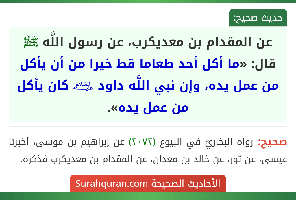 عن المقدام بن معديكرب، عن رسول اللَّه ﷺ قال: «ما أكل أحد طعاما قط خيرا من أن يأكل من عمل يده، وإن نبي اللَّه داود ﵇ كان يأكل من عمل يده». عن المقدام بن معديكرب، عن رسول اللَّه ﷺ قال: «ما أكل أحد طعاما قط خيرا من أن يأكل من عمل يده، وإن نبي اللَّه داود ﵇ كان يأكل من عمل يده».