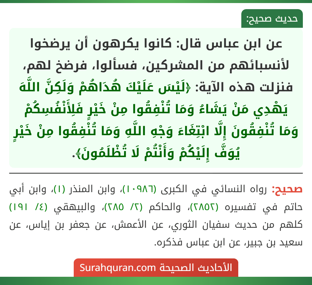 عن ابن عباس قال: كانوا يكرهون أن يرضخوا لأنسبائهم من المشركين، فسألوا، فرضخ لهم، فنزلت هذه الآية: ﴿لَيْسَ عَلَيْكَ هُدَاهُمْ وَلَكِنَّ اللَّهَ يَهْدِي مَنْ يَشَاءُ وَمَا تُنْفِقُوا مِنْ خَيْرٍ فَلِأَنْفُسِكُمْ وَمَا تُنْفِقُونَ إِلَّا ابْتِغَاءَ وَجْهِ اللَّهِ وَمَا تُنْفِقُوا مِنْ خَيْرٍ يُوَفَّ إِلَيْكُمْ وَأَنْتُمْ لَا تُظْلَمُونَ﴾.