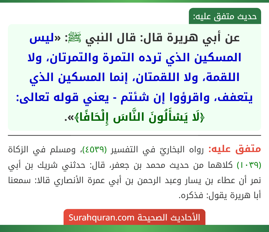 عن أبي هريرة قال: قال النبي ﷺ: «ليس المسكين الذي ترده التمرة والتمرتان، ولا اللقمة، ولا اللقمتان، إنما المسكين الذي يتعفف، واقرؤوا إن شئتم - يعني قوله تعالى: ﴿لَا يَسْأَلُونَ النَّاسَ إِلْحَافًا﴾».