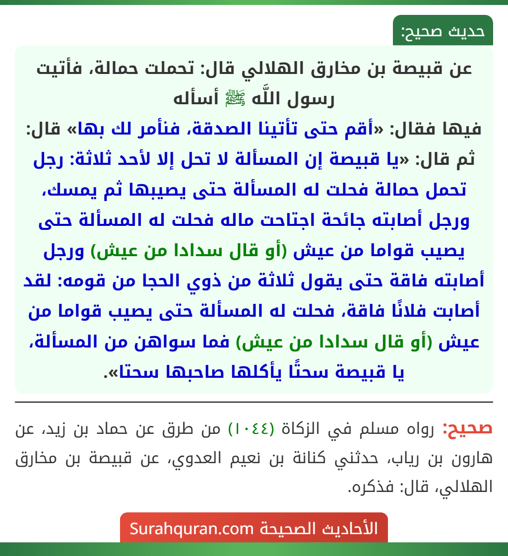 عن قبيصة بن مخارق الهلالي قال: تحملت حمالة، فأتيت رسول اللَّه ﷺ أسأله
فيها فقال: «أقم حتى تأتينا الصدقة، فنأمر لك بها» قال: ثم قال: «يا قبيصة إن المسألة لا تحل إلا لأحد ثلاثة: رجل تحمل حمالة فحلت له المسألة حتى يصيبها ثم يمسك، ورجل أصابته جائحة اجتاحت ماله فحلت له المسألة حتى يصيب قواما من عيش (أو قال سدادا من عيش) ورجل أصابته فاقة حتى يقول ثلاثة من ذوي الحجا من قومه: لقد أصابت فلانًا فاقة، فحلت له المسألة حتى يصيب قواما من عيش (أو قال سدادا من عيش) فما سواهن من المسألة، يا قبيصة سحتًا يأكلها صاحبها سحتا».