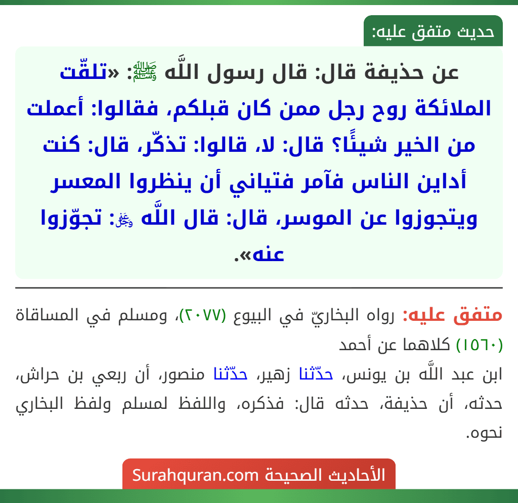 عن حذيفة قال: قال رسول اللَّه ﷺ: «تلقّت الملائكة روح رجل ممن كان قبلكم، فقالوا: أعملت من الخير شيئًا؟ قال: لا، قالوا: تذكّر، قال: كنت أداين الناس فآمر فتياني أن ينظروا المعسر ويتجوزوا عن الموسر، قال: قال اللَّه ﷿: تجوّزوا عنه».