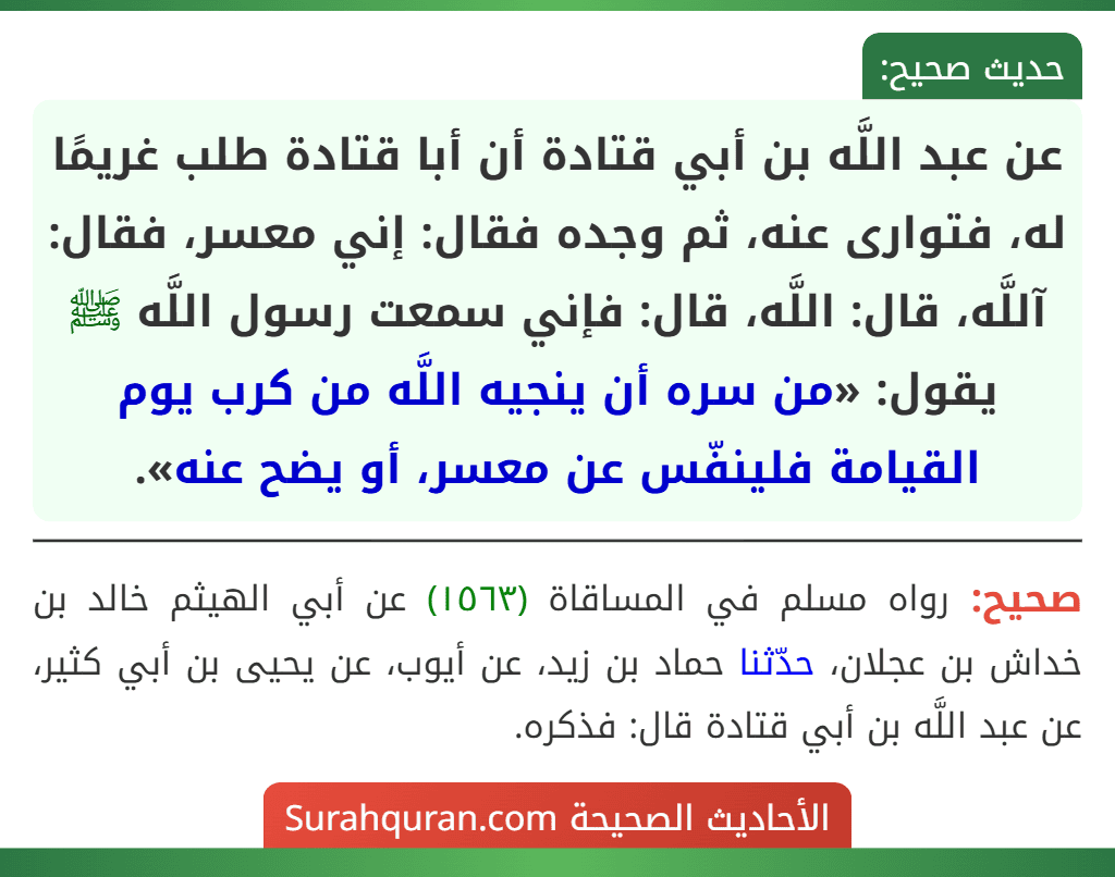 عن عبد اللَّه بن أبي قتادة أن أبا قتادة طلب غريمًا له، فتوارى عنه، ثم وجده فقال: إني معسر، فقال: آللَّه، قال: اللَّه، قال: فإني سمعت رسول اللَّه ﷺ يقول: «من سره أن ينجيه اللَّه من كرب يوم القيامة فلينفّس عن معسر، أو يضح عنه».