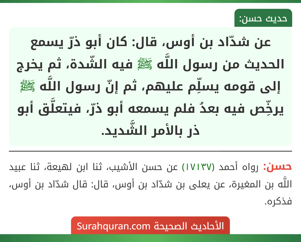 عن شدّاد بن أوس، قال: كان أبو ذرّ يسمع الحديث من رسول اللَّه ﷺ فيه الشّدة، ثم يخرج إلى قومه يسلِّم عليهم، ثم إنّ رسول اللَّه ﷺ يرخِّص فيه بعدُ فلم يسمعه أبو ذرّ، فيتعلَّق أبو ذر بالأمر الشَّديد.