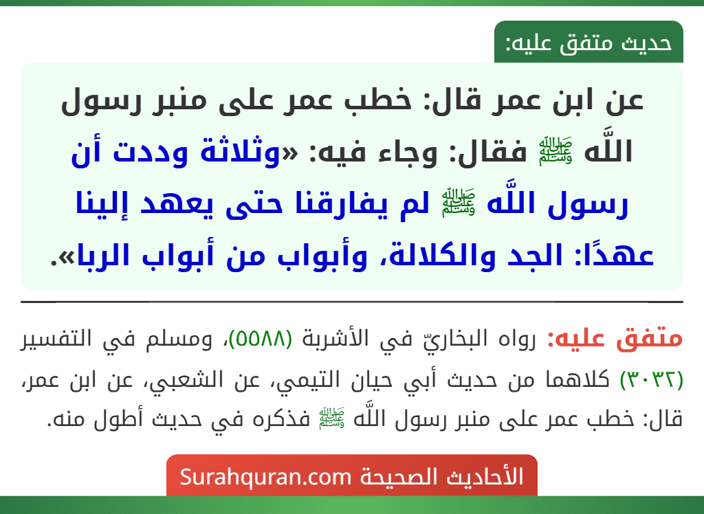 عن ابن عمر قال: خطب عمر على منبر رسول اللَّه ﷺ فقال: وجاء فيه: «وثلاثة وددت أن رسول اللَّه ﷺ لم يفارقنا حتى يعهد إلينا عهدًا: الجد والكلالة، وأبواب من أبواب الربا». عن ابن عمر قال: خطب عمر على منبر رسول اللَّه ﷺ فقال: وجاء فيه: «وثلاثة وددت أن رسول اللَّه ﷺ لم يفارقنا حتى يعهد إلينا عهدًا: الجد والكلالة، وأبواب من أبواب الربا».