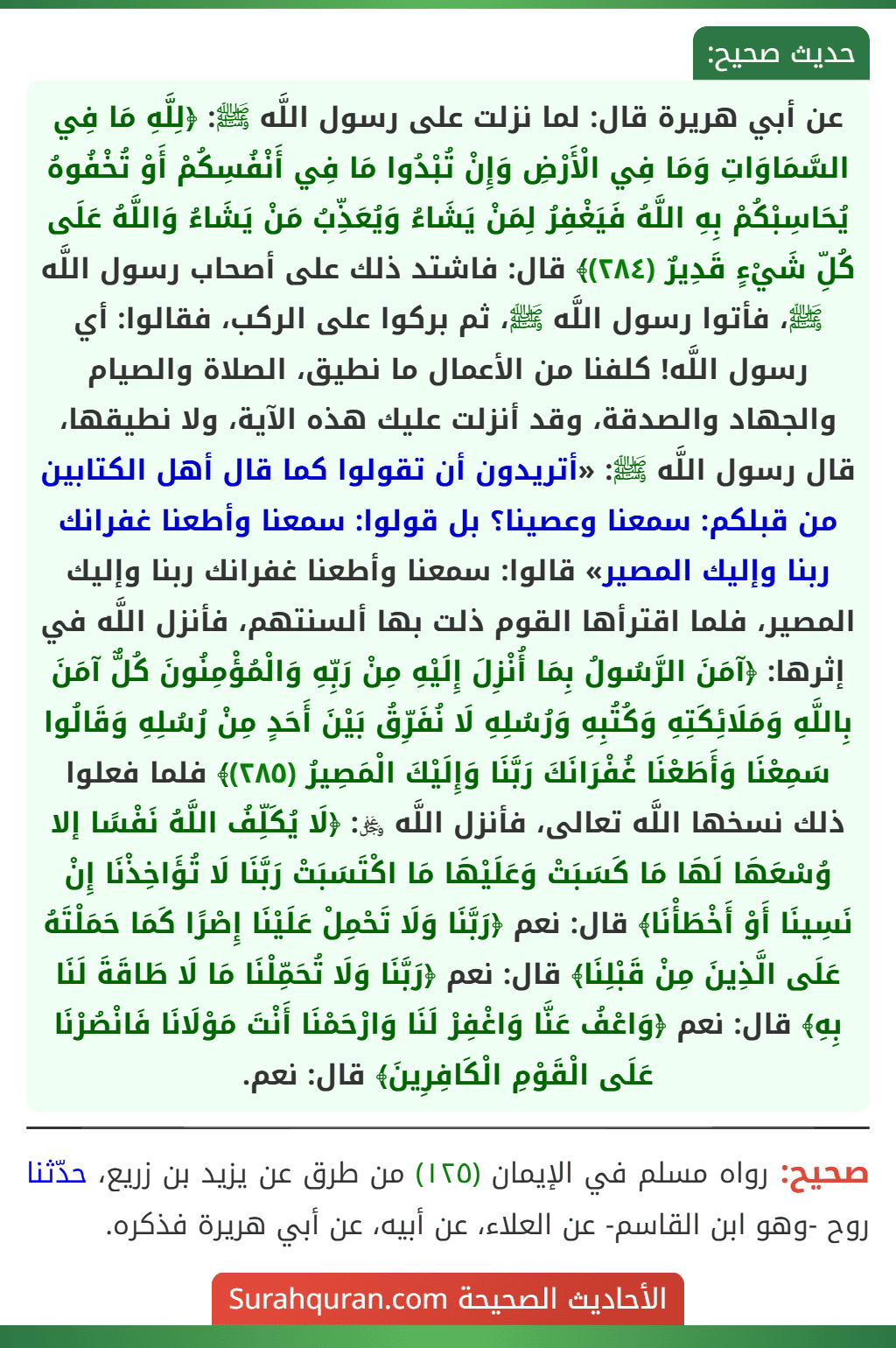 عن أبي هريرة قال: لما نزلت على رسول اللَّه ﷺ: ﴿لِلَّهِ مَا فِي السَّمَاوَاتِ وَمَا فِي الْأَرْضِ وَإِنْ تُبْدُوا مَا فِي أَنْفُسِكُمْ أَوْ تُخْفُوهُ يُحَاسِبْكُمْ بِهِ اللَّهُ فَيَغْفِرُ لِمَنْ يَشَاءُ وَيُعَذِّبُ مَنْ يَشَاءُ وَاللَّهُ عَلَى كُلِّ شَيْءٍ قَدِيرٌ (٢٨٤)﴾ قال: فاشتد ذلك على أصحاب رسول اللَّه ﷺ، فأتوا رسول اللَّه ﷺ، ثم بركوا على الركب، فقالوا: أي رسول اللَّه! كلفنا من الأعمال ما نطيق، الصلاة والصيام والجهاد والصدقة، وقد أنزلت عليك هذه الآية، ولا نطيقها، قال رسول اللَّه ﷺ: «أتريدون أن تقولوا كما قال أهل الكتابين من قبلكم: سمعنا وعصينا؟ بل قولوا: سمعنا وأطعنا غفرانك ربنا وإليك المصير» قالوا: سمعنا وأطعنا غفرانك ربنا وإليك المصير، فلما اقترأها القوم ذلت بها ألسنتهم، فأنزل اللَّه في إثرها: ﴿آمَنَ الرَّسُولُ بِمَا أُنْزِلَ إِلَيْهِ مِنْ رَبِّهِ وَالْمُؤْمِنُونَ كُلٌّ آمَنَ بِاللَّهِ وَمَلَائِكَتِهِ وَكُتُبِهِ وَرُسُلِهِ لَا نُفَرِّقُ بَيْنَ أَحَدٍ مِنْ رُسُلِهِ وَقَالُوا سَمِعْنَا وَأَطَعْنَا غُفْرَانَكَ رَبَّنَا وَإِلَيْكَ الْمَصِيرُ (٢٨٥)﴾ فلما فعلوا ذلك نسخها اللَّه تعالى، فأنزل اللَّه ﷿: ﴿لَا يُكَلِّفُ اللَّهُ نَفْسًا إلا وُسْعَهَا لَهَا مَا كَسَبَتْ وَعَلَيْهَا مَا اكْتَسَبَتْ رَبَّنَا لَا تُؤَاخِذْنَا إِنْ نَسِينَا أَوْ أَخْطَأْنَا﴾ قال: نعم ﴿رَبَّنَا وَلَا تَحْمِلْ عَلَيْنَا إِصْرًا كَمَا حَمَلْتَهُ عَلَى الَّذِينَ مِنْ قَبْلِنَا﴾ قال: نعم ﴿رَبَّنَا وَلَا تُحَمِّلْنَا مَا لَا طَاقَةَ لَنَا بِهِ﴾ قال: نعم ﴿وَاعْفُ عَنَّا وَاغْفِرْ لَنَا وَارْحَمْنَا أَنْتَ مَوْلَانَا فَانْصُرْنَا عَلَى الْقَوْمِ الْكَافِرِينَ﴾ قال: نعم.