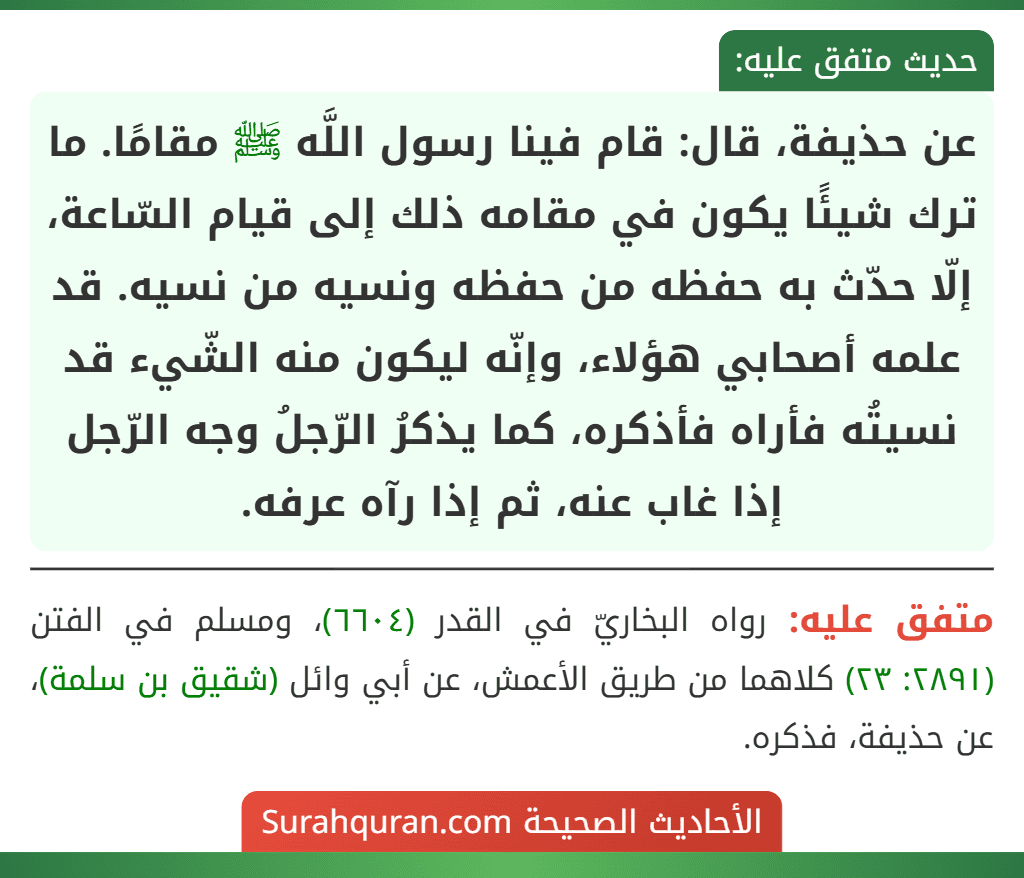 عن حذيفة، قال: قام فينا رسول اللَّه ﷺ مقامًا. ما ترك شيئًا يكون في مقامه ذلك إلى قيام السّاعة، إلّا حدّث به حفظه من حفظه ونسيه من نسيه. قد علمه أصحابي هؤلاء، وإنّه ليكون منه الشّيء قد نسيتُه فأراه فأذكره، كما يذكرُ الرّجلُ وجه الرّجل إذا غاب عنه، ثم إذا رآه عرفه.