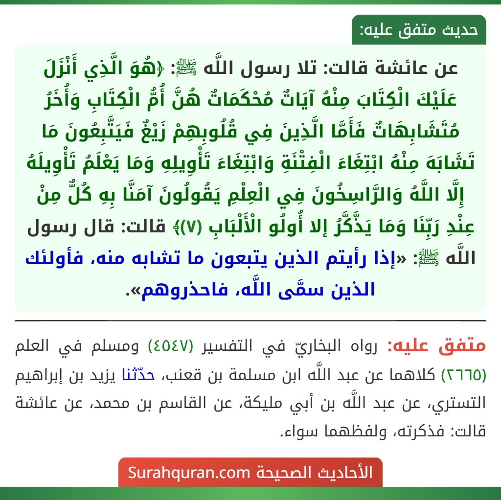 عن عائشة قالت: تلا رسول اللَّه ﷺ: ﴿هُوَ الَّذِي أَنْزَلَ عَلَيْكَ الْكِتَابَ مِنْهُ آيَاتٌ مُحْكَمَاتٌ هُنَّ أُمُّ الْكِتَابِ وَأُخَرُ مُتَشَابِهَاتٌ فَأَمَّا الَّذِينَ فِي قُلُوبِهِمْ زَيْغٌ فَيَتَّبِعُونَ مَا تَشَابَهَ مِنْهُ ابْتِغَاءَ الْفِتْنَةِ وَابْتِغَاءَ تَأْوِيلِهِ وَمَا يَعْلَمُ تَأْوِيلَهُ إِلَّا اللَّهُ وَالرَّاسِخُونَ فِي الْعِلْمِ يَقُولُونَ آمَنَّا بِهِ كُلٌّ مِنْ عِنْدِ رَبِّنَا وَمَا يَذَّكَّرُ إلا أُولُو الْأَلْبَابِ (٧)﴾ قالت: قال رسول اللَّه ﷺ: «إذا رأيتم الذين يتبعون ما تشابه منه، فأولئك الذين سمَّى اللَّه، فاحذروهم».