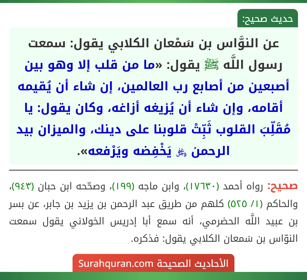 عن النوَّاس بن سَمْعان الكلابي يقول: سمعت رسول اللَّه ﷺ يقول: «ما من قلب إلا وهو بين أصبعين من أصابع رب العالمين، إن شاء أن يُقيمه أقامه، وإن شاء أن يُزيغه أزاغه، وكان يقول: يا مُقَلِّبَ القلوب ثَبِّتْ قلوبنا على دينك، والميزان بيد الرحمن ﷿ يَخْفِضه ويَرْفعه».