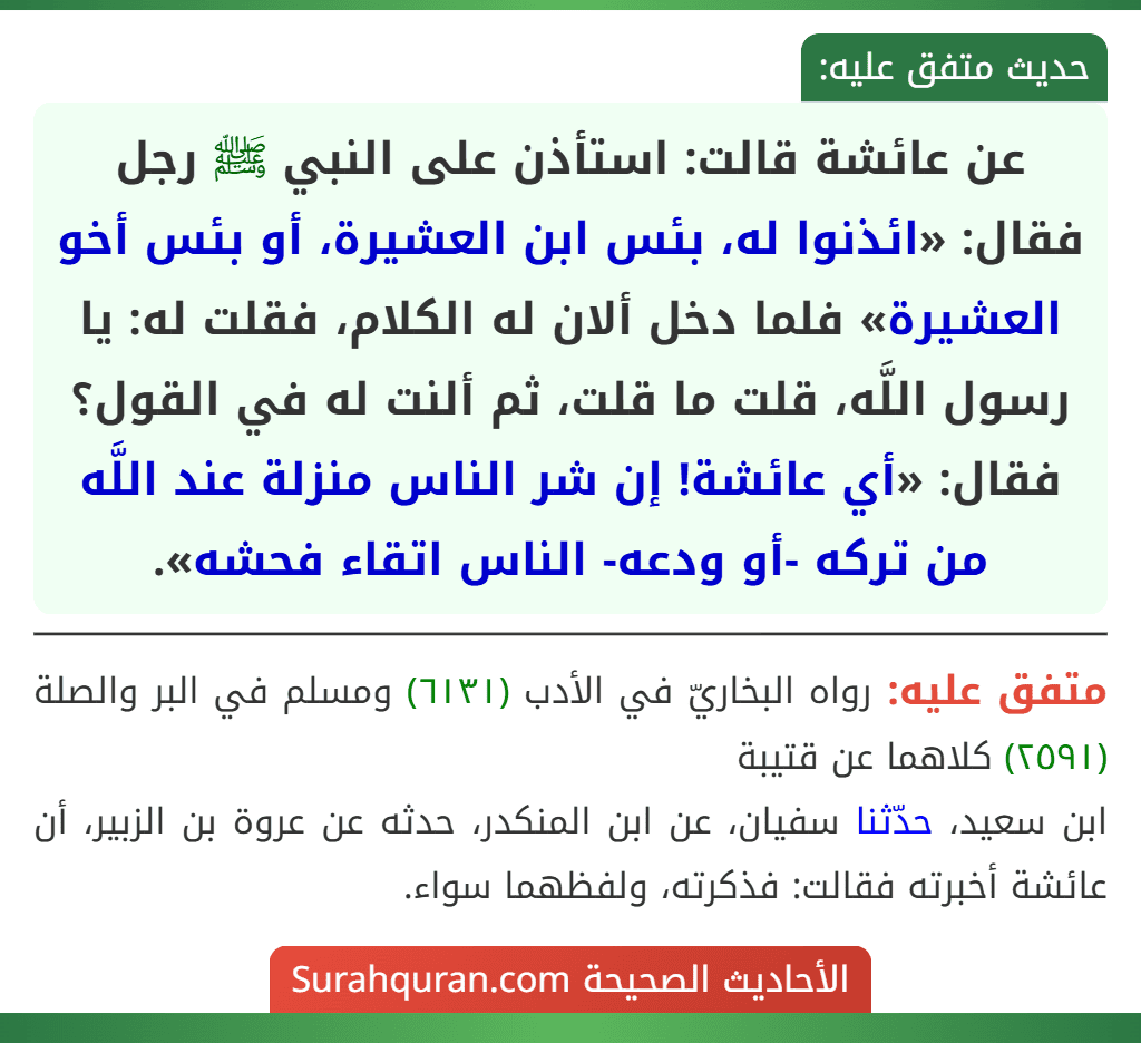 عن عائشة قالت: استأذن على النبي ﷺ رجل فقال: «ائذنوا له، بئس ابن العشيرة، أو بئس أخو العشيرة» فلما دخل ألان له الكلام، فقلت له: يا رسول اللَّه، قلت ما قلت، ثم ألنت له في القول؟ فقال: «أي عائشة! إن شر الناس منزلة عند اللَّه من تركه -أو ودعه- الناس اتقاء فحشه». عن عائشة قالت: استأذن على النبي ﷺ رجل فقال: «ائذنوا له، بئس ابن العشيرة، أو بئس أخو العشيرة» فلما دخل ألان له الكلام، فقلت له: يا رسول اللَّه، قلت ما قلت، ثم ألنت له في القول؟ فقال: «أي عائشة! إن شر الناس منزلة عند اللَّه من تركه -أو ودعه- الناس اتقاء فحشه».