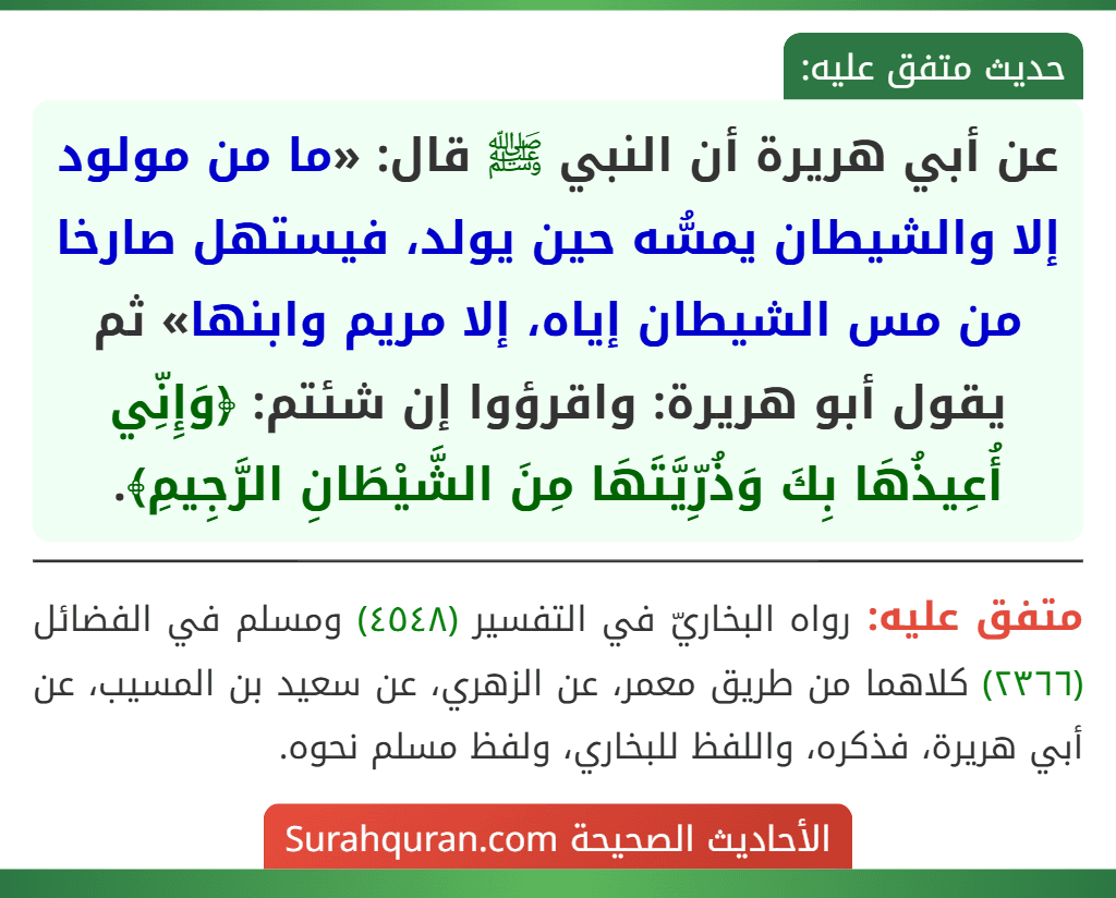 عن أبي هريرة أن النبي ﷺ قال: «ما من مولود إلا والشيطان يمسُّه حين يولد، فيستهل صارخا من مس الشيطان إياه، إلا مريم وابنها» ثم يقول أبو هريرة: واقرؤوا إن شئتم: ﴿وَإِنِّي أُعِيذُهَا بِكَ وَذُرِّيَّتَهَا مِنَ الشَّيْطَانِ الرَّجِيمِ﴾.