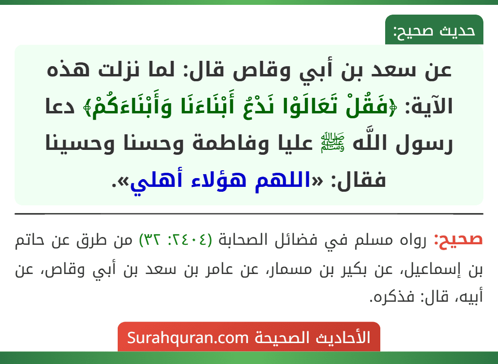 عن سعد بن أبي وقاص قال: لما نزلت هذه الآية: ﴿فَقُلْ تَعَالَوْا نَدْعُ أَبْنَاءَنَا وَأَبْنَاءَكُمْ﴾ دعا رسول اللَّه ﷺ عليا وفاطمة وحسنا وحسينا فقال: «اللهم هؤلاء أهلي».