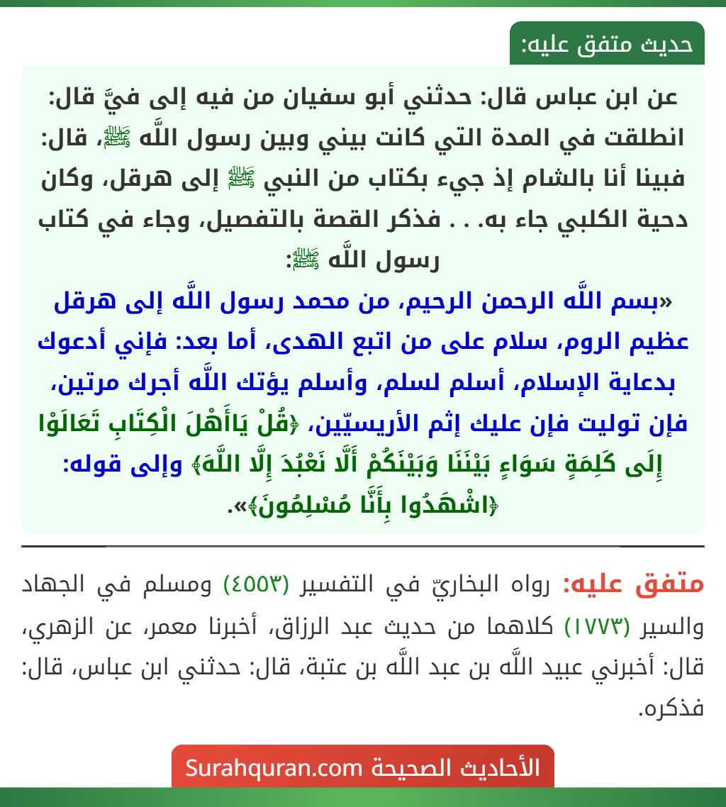 عن ابن عباس قال: حدثني أبو سفيان من فيه إلى فيَّ قال: انطلقت في المدة التي كانت بيني وبين رسول اللَّه ﷺ، قال: فبينا أنا بالشام إذ جيء بكتاب من النبي ﷺ إلى هرقل، وكان دحية الكلبي جاء به. . . فذكر القصة بالتفصيل، وجاء في كتاب رسول اللَّه ﷺ:
«بسم اللَّه الرحمن الرحيم، من محمد رسول اللَّه إلى هرقل عظيم الروم، سلام على من اتبع الهدى، أما بعد: فإني أدعوك بدعاية الإسلام، أسلم لسلم، وأسلم يؤتك اللَّه أجرك مرتين، فإن توليت فإن عليك إثم الأريسيّين، ﴿قُلْ يَاأَهْلَ الْكِتَابِ تَعَالَوْا إِلَى كَلِمَةٍ سَوَاءٍ بَيْنَنَا وَبَيْنَكُمْ أَلَّا نَعْبُدَ إِلَّا اللَّهَ﴾ وإلى قوله: ﴿اشْهَدُوا بِأَنَّا مُسْلِمُونَ﴾».