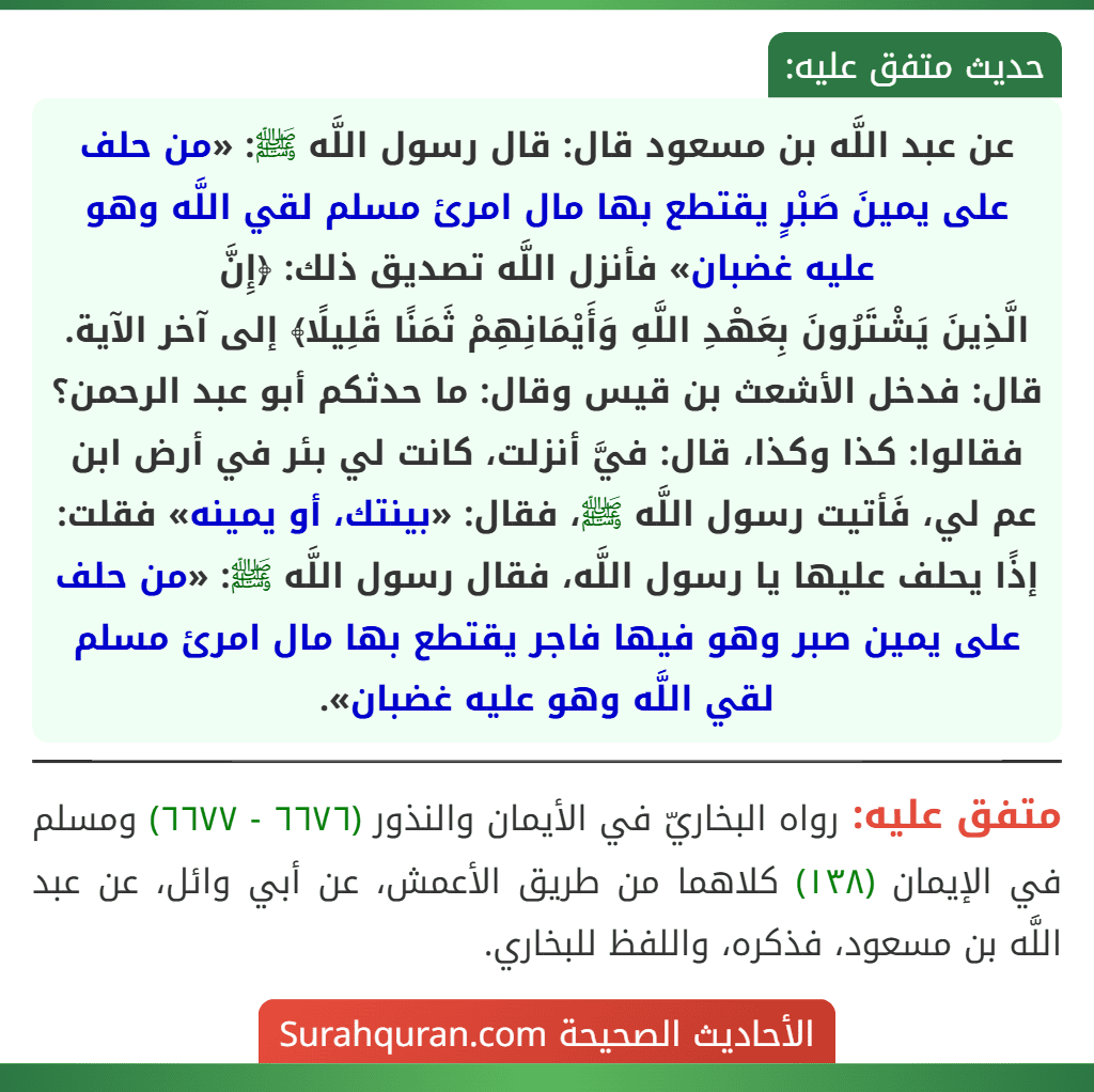 عن عبد اللَّه بن مسعود قال: قال رسول اللَّه ﷺ: «من حلف على يمينَ صَبْرٍ يقتطع بها مال امرئ مسلم لقي اللَّه وهو عليه غضبان» فأنزل اللَّه تصديق ذلك: ﴿إِنَّ
الَّذِينَ يَشْتَرُونَ بِعَهْدِ اللَّهِ وَأَيْمَانِهِمْ ثَمَنًا قَلِيلًا﴾ إلى آخر الآية.
قال: فدخل الأشعث بن قيس وقال: ما حدثكم أبو عبد الرحمن؟ فقالوا: كذا وكذا، قال: فيَّ أنزلت، كانت لي بئر في أرض ابن عم لي، فَأتيت رسول اللَّه ﷺ، فقال: «بينتك، أو يمينه» فقلت: إذًا يحلف عليها يا رسول اللَّه، فقال رسول اللَّه ﷺ: «من حلف على يمين صبر وهو فيها فاجر يقتطع بها مال امرئ مسلم لقي اللَّه وهو عليه غضبان».