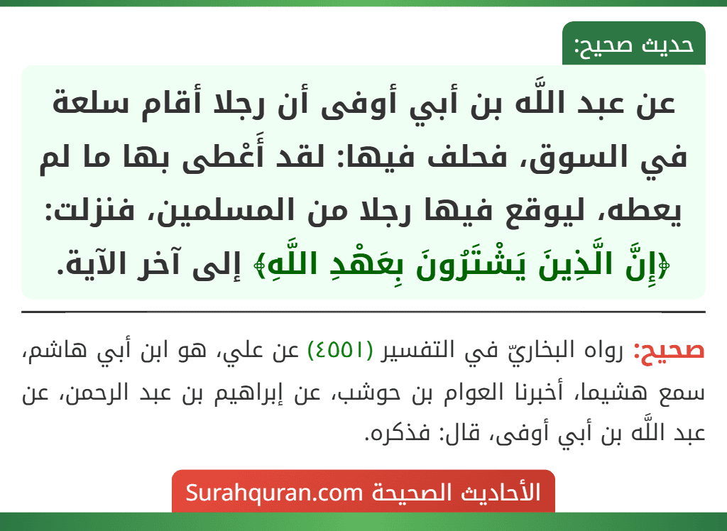 عن عبد اللَّه بن أبي أوفى أن رجلا أقام سلعة في السوق، فحلف فيها: لقد أَعْطى بها ما لم يعطه، ليوقع فيها رجلا من المسلمين، فنزلت: ﴿إِنَّ الَّذِينَ يَشْتَرُونَ بِعَهْدِ اللَّهِ﴾ إلى آخر الآية.