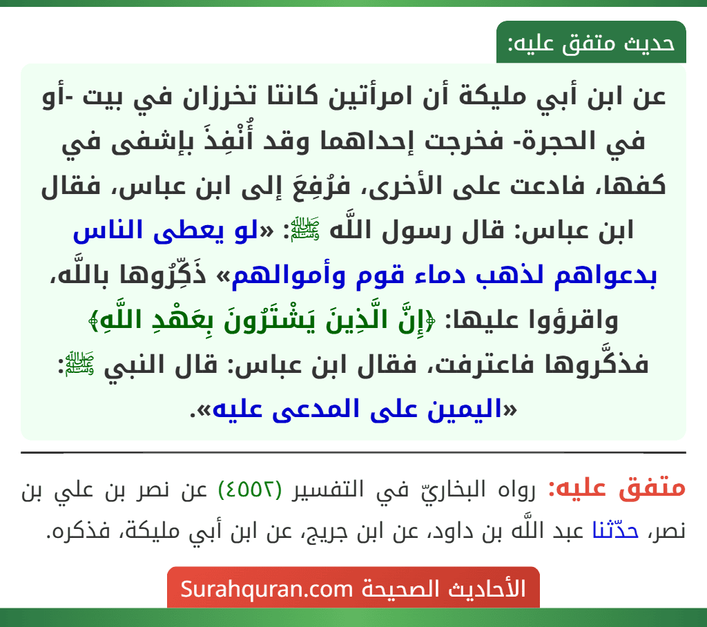 عن ابن أبي مليكة أن امرأتين كانتا تخرزان في بيت -أو في الحجرة- فخرجت إحداهما وقد أُنْفِذَ بإشفى في كفها، فادعت على الأخرى، فرُفِعَ إلى ابن عباس، فقال ابن عباس: قال رسول اللَّه ﷺ: «لو يعطى الناس بدعواهم لذهب دماء قوم وأموالهم» ذَكِّرُوها باللَّه، واقرؤوا عليها: ﴿إِنَّ الَّذِينَ يَشْتَرُونَ بِعَهْدِ اللَّهِ﴾ فذكَّروها فاعترفت، فقال ابن عباس: قال النبي ﷺ: «اليمين على المدعى عليه». عن ابن أبي مليكة أن امرأتين كانتا تخرزان في بيت -أو في الحجرة- فخرجت إحداهما وقد أُنْفِذَ بإشفى في كفها، فادعت على الأخرى، فرُفِعَ إلى ابن عباس، فقال ابن عباس: قال رسول اللَّه ﷺ: «لو يعطى الناس بدعواهم لذهب دماء قوم وأموالهم» ذَكِّرُوها باللَّه، واقرؤوا عليها: ﴿إِنَّ الَّذِينَ يَشْتَرُونَ بِعَهْدِ اللَّهِ﴾ فذكَّروها فاعترفت، فقال ابن عباس: قال النبي ﷺ: «اليمين على المدعى عليه».