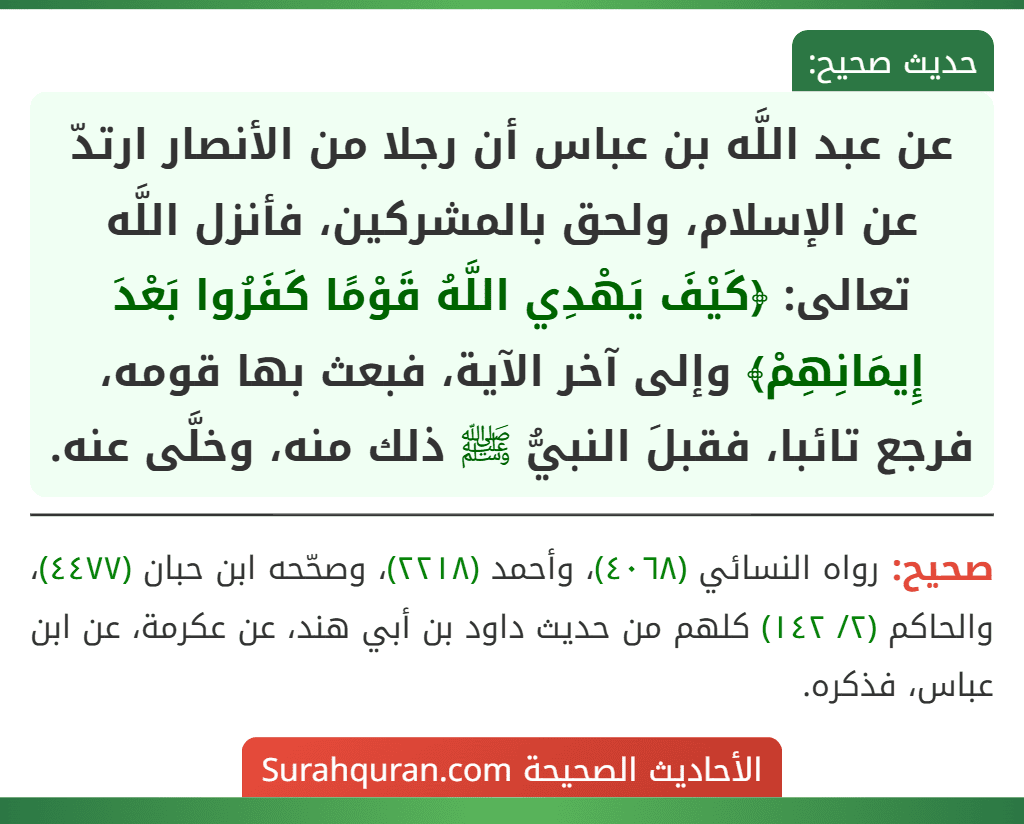 عن عبد اللَّه بن عباس أن رجلا من الأنصار ارتدّ عن الإسلام، ولحق بالمشركين، فأنزل اللَّه تعالى: ﴿كَيْفَ يَهْدِي اللَّهُ قَوْمًا كَفَرُوا بَعْدَ إِيمَانِهِمْ﴾ وإلى آخر الآية، فبعث بها قومه، فرجع تائبا، فقبلَ النبيُّ ﷺ ذلك منه، وخلَّى عنه. عن عبد اللَّه بن عباس أن رجلا من الأنصار ارتدّ عن الإسلام، ولحق بالمشركين، فأنزل اللَّه تعالى: ﴿كَيْفَ يَهْدِي اللَّهُ قَوْمًا كَفَرُوا بَعْدَ إِيمَانِهِمْ﴾ وإلى آخر الآية، فبعث بها قومه، فرجع تائبا، فقبلَ النبيُّ ﷺ ذلك منه، وخلَّى عنه.