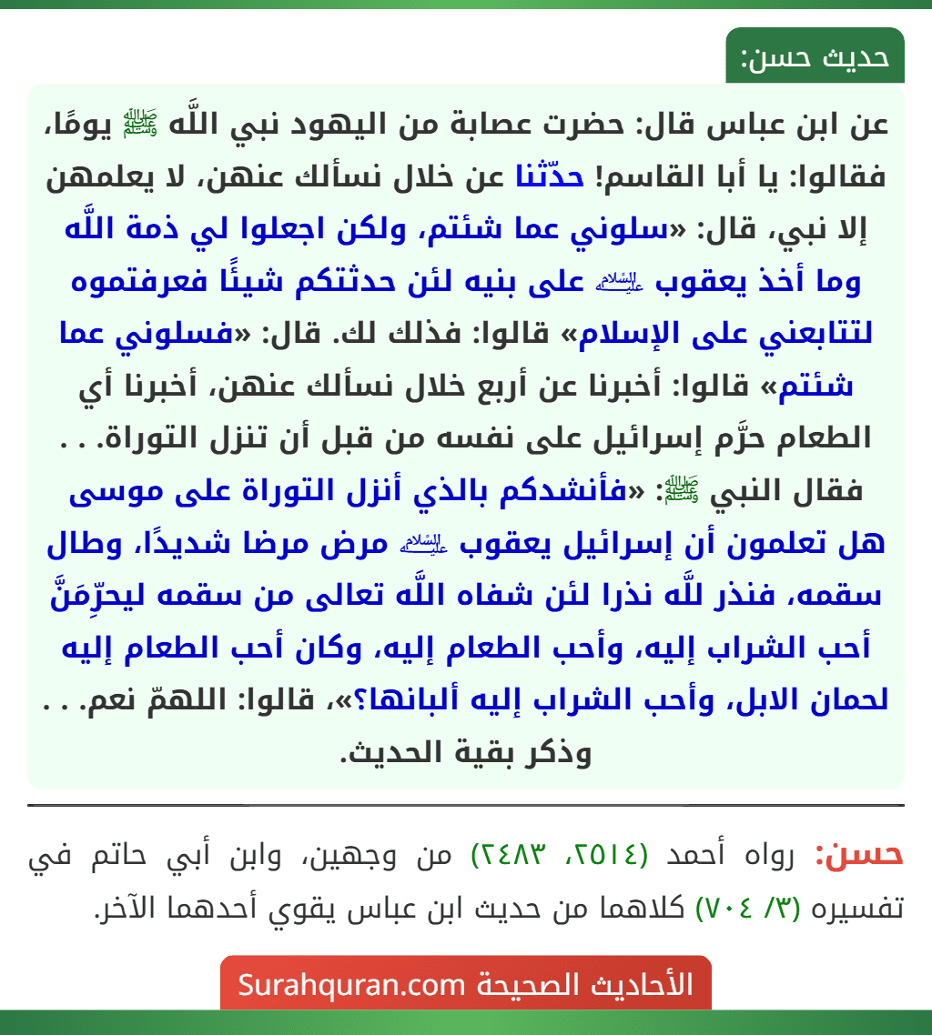 عن ابن عباس قال: حضرت عصابة من اليهود نبي اللَّه ﷺ يومًا، فقالوا: يا أبا القاسم! حدّثنا عن خلال نسألك عنهن، لا يعلمهن إلا نبي، قال: «سلوني عما شئتم، ولكن اجعلوا لي ذمة اللَّه وما أخذ يعقوب ﵇ على بنيه لئن حدثتكم شيئًا فعرفتموه لتتابعني على الإسلام» قالوا: فذلك لك. قال: «فسلوني عما شئتم» قالوا: أخبرنا عن أربع خلال نسألك عنهن، أخبرنا أي الطعام حرَّم إسرائيل على نفسه من قبل أن تنزل التوراة. . . فقال النبي ﷺ: «فأنشدكم بالذي أنزل التوراة على موسى هل تعلمون أن إسرائيل يعقوب ﵇ مرض مرضا شديدًا، وطال سقمه، فنذر للَّه نذرا لئن شفاه اللَّه تعالى من سقمه ليحرِّمَنَّ أحب الشراب إليه، وأحب الطعام إليه، وكان أحب الطعام إليه لحمان الابل، وأحب الشراب إليه ألبانها؟»، قالوا: اللهمّ نعم. . . وذكر بقية الحديث.