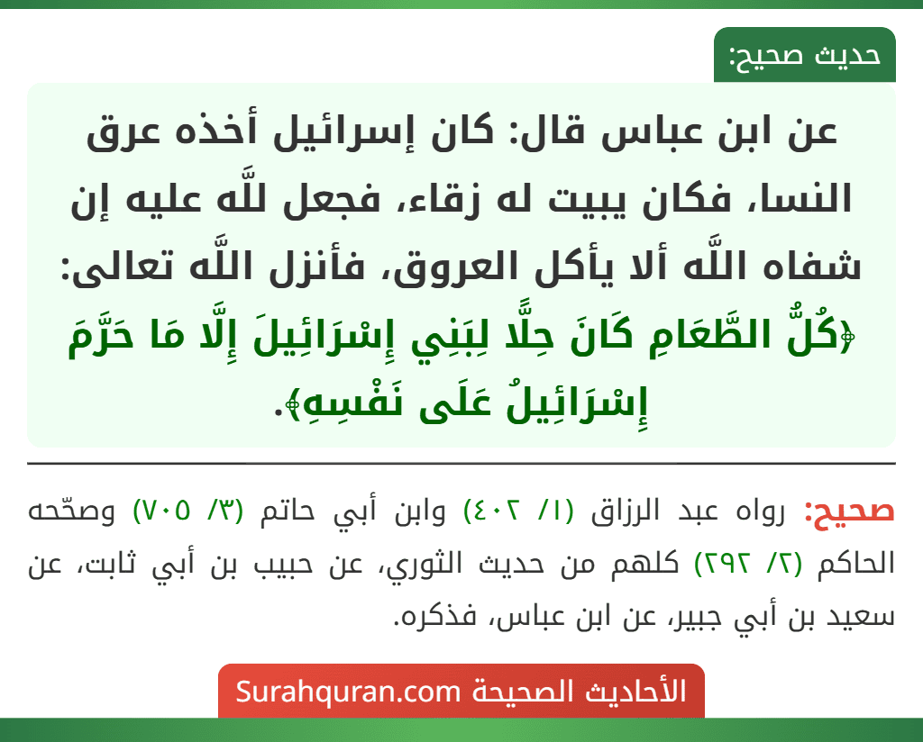 عن ابن عباس قال: كان إسرائيل أخذه عرق النسا، فكان يبيت له زقاء، فجعل للَّه عليه إن شفاه اللَّه ألا يأكل العروق، فأنزل اللَّه تعالى: ﴿كُلُّ الطَّعَامِ كَانَ حِلًّا لِبَنِي إِسْرَائِيلَ إِلَّا مَا حَرَّمَ إِسْرَائِيلُ عَلَى نَفْسِهِ﴾.