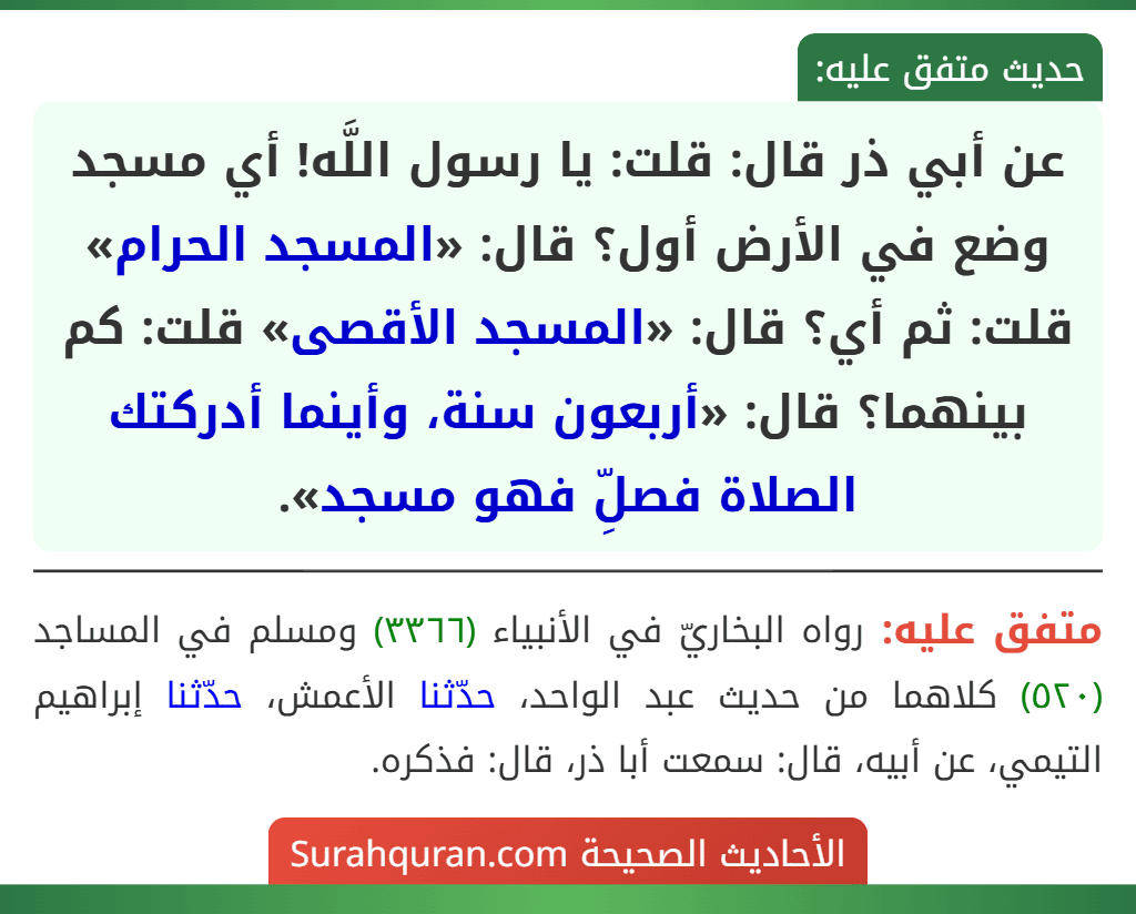 عن أبي ذر قال: قلت: يا رسول اللَّه! أي مسجد وضع في الأرض أول؟ قال: «المسجد الحرام» قلت: ثم أي؟ قال: «المسجد الأقصى» قلت: كم بينهما؟ قال: «أربعون سنة، وأينما أدركتك الصلاة فصلِّ فهو مسجد».