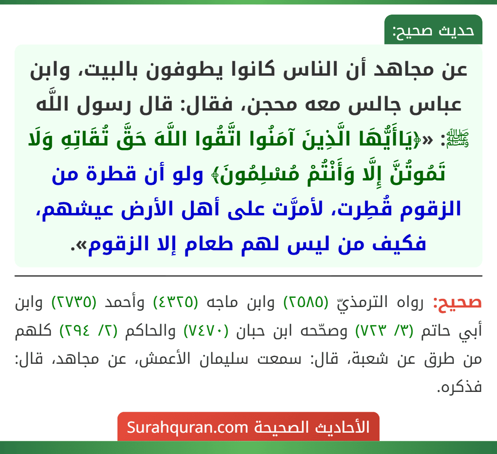 عن مجاهد أن الناس كانوا يطوفون بالبيت، وابن عباس جالس معه محجن، فقال: قال رسول اللَّه ﷺ: «﴿يَاأَيُّهَا الَّذِينَ آمَنُوا اتَّقُوا اللَّهَ حَقَّ تُقَاتِهِ وَلَا تَمُوتُنَّ إِلَّا وَأَنْتُمْ مُسْلِمُونَ﴾ ولو أن قطرة من الزقوم قُطِرت، لأمرَّت على أهل الأرض عيشهم، فكيف من ليس لهم طعام إلا الزقوم».