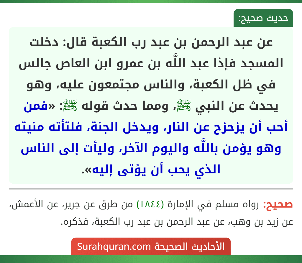 عن عبد الرحمن بن عبد رب الكعبة قال: دخلت المسجد فإذا عبد اللَّه بن عمرو ابن العاص جالس في ظل الكعبة، والناس مجتمعون عليه، وهو يحدث عن النبي ﷺ، ومما حدث قوله ﷺ: «فمن أحب أن يزحزح عن النار، ويدخل الجنة، فلتأته منيته وهو يؤمن باللَّه واليوم الآخر، وليأت إلى الناس الذي يحب أن يؤتى إليه».