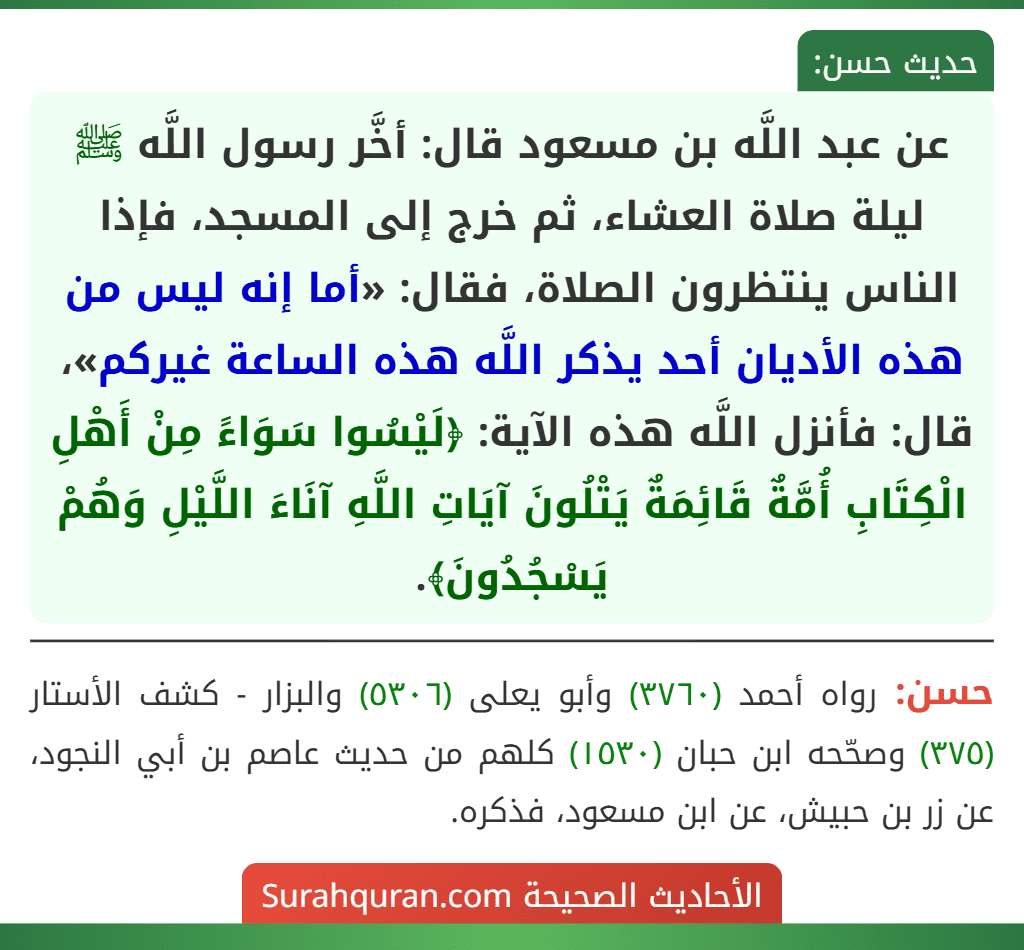 عن عبد اللَّه بن مسعود قال: أخَّر رسول اللَّه ﷺ ليلة صلاة العشاء، ثم خرج إلى المسجد، فإذا الناس ينتظرون الصلاة، فقال: «أما إنه ليس من هذه الأديان أحد يذكر اللَّه هذه الساعة غيركم»، قال: فأنزل اللَّه هذه الآية: ﴿لَيْسُوا سَوَاءً مِنْ أَهْلِ الْكِتَابِ أُمَّةٌ قَائِمَةٌ يَتْلُونَ آيَاتِ اللَّهِ آنَاءَ اللَّيْلِ وَهُمْ يَسْجُدُونَ﴾.