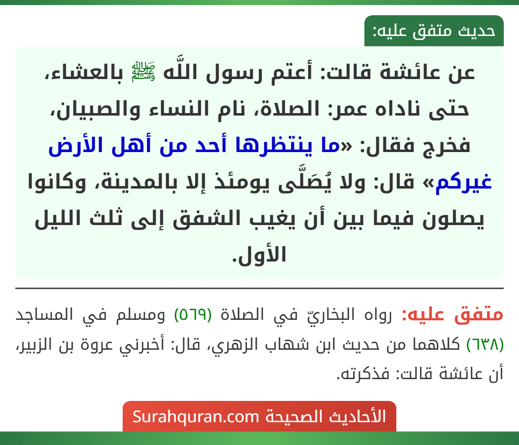 عن عائشة قالت: أعتم رسول اللَّه ﷺ بالعشاء، حتى ناداه عمر: الصلاة، نام النساء والصبيان، فخرج فقال: «ما ينتظرها أحد من أهل الأرض غيركم» قال: ولا يُصَلَّى يومئذ إلا بالمدينة، وكانوا يصلون فيما بين أن يغيب الشفق إلى ثلث الليل الأول.