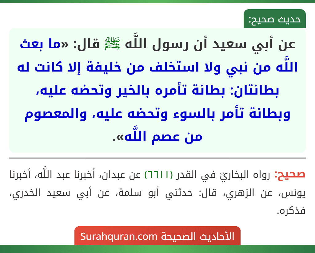 عن أبي سعيد أن رسول اللَّه ﷺ قال: «ما بعث اللَّه من نبي ولا استخلف من خليفة إلا كانت له بطانتان: بطانة تأمره بالخير وتحضه عليه، وبطانة تأمر بالسوء وتحضه عليه، والمعصوم من عصم اللَّه». عن أبي سعيد أن رسول اللَّه ﷺ قال: «ما بعث اللَّه من نبي ولا استخلف من خليفة إلا كانت له بطانتان: بطانة تأمره بالخير وتحضه عليه، وبطانة تأمر بالسوء وتحضه عليه، والمعصوم من عصم اللَّه».