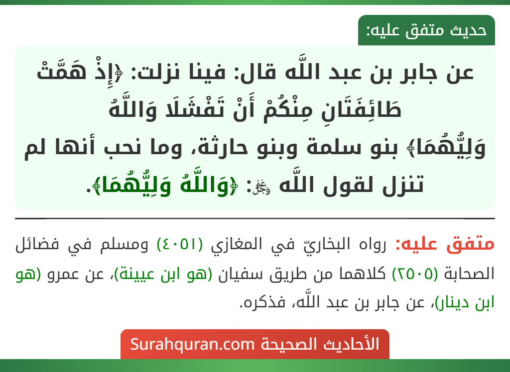 عن جابر بن عبد اللَّه قال: فينا نزلت: ﴿إِذْ هَمَّتْ طَائِفَتَانِ مِنْكُمْ أَنْ تَفْشَلَا وَاللَّهُ
وَلِيُّهُمَا﴾ بنو سلمة وبنو حارثة، وما نحب أنها لم تنزل لقول اللَّه ﷿: ﴿وَاللَّهُ وَلِيُّهُمَا﴾. عن جابر بن عبد اللَّه قال: فينا نزلت: ﴿إِذْ هَمَّتْ طَائِفَتَانِ مِنْكُمْ أَنْ تَفْشَلَا وَاللَّهُ
وَلِيُّهُمَا﴾ بنو سلمة وبنو حارثة، وما نحب أنها لم تنزل لقول اللَّه ﷿: ﴿وَاللَّهُ وَلِيُّهُمَا﴾.