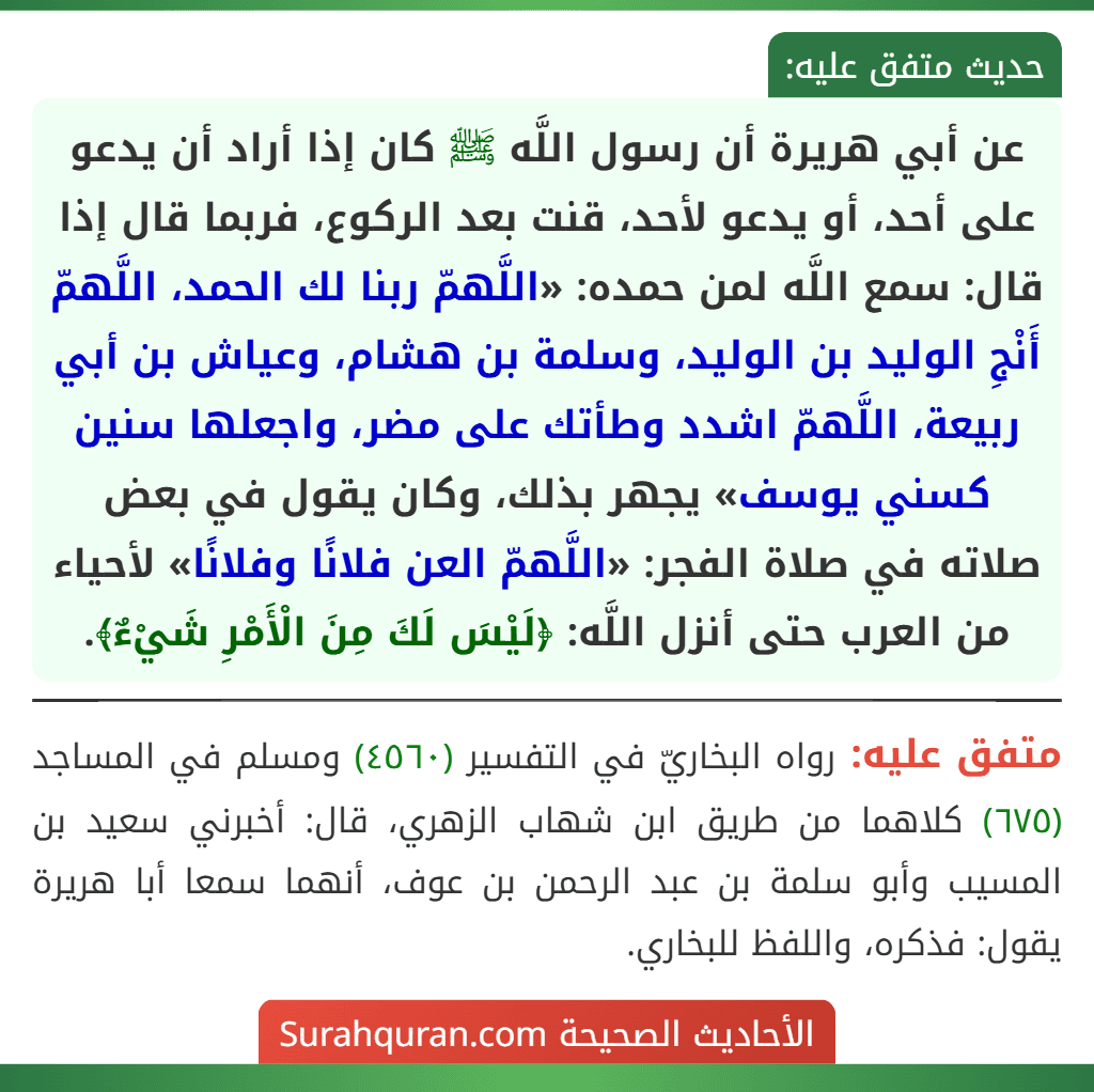 عن أبي هريرة أن رسول اللَّه ﷺ كان إذا أراد أن يدعو على أحد، أو يدعو لأحد، قنت بعد الركوع، فربما قال إذا قال: سمع اللَّه لمن حمده: «اللَّهمّ ربنا لك الحمد، اللَّهمّ أَنْجِ الوليد بن الوليد، وسلمة بن هشام، وعياش بن أبي ربيعة، اللَّهمّ اشدد وطأتك على مضر، واجعلها سنين كسني يوسف» يجهر بذلك، وكان يقول في بعض صلاته في صلاة الفجر: «اللَّهمّ العن فلانًا وفلانًا» لأحياء من العرب حتى أنزل اللَّه: ﴿لَيْسَ لَكَ مِنَ الْأَمْرِ شَيْءٌ﴾.