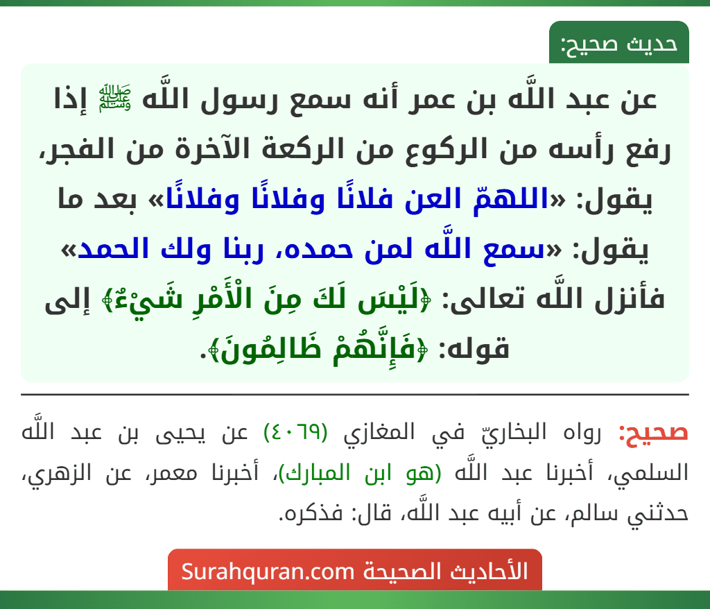 عن عبد اللَّه بن عمر أنه سمع رسول اللَّه ﷺ إذا رفع رأسه من الركوع من الركعة الآخرة من الفجر، يقول: «اللهمّ العن فلانًا وفلانًا وفلانًا» بعد ما يقول: «سمع اللَّه لمن حمده، ربنا ولك الحمد» فأنزل اللَّه تعالى: ﴿لَيْسَ لَكَ مِنَ الْأَمْرِ شَيْءٌ﴾ إلى قوله: ﴿فَإِنَّهُمْ ظَالِمُونَ﴾.