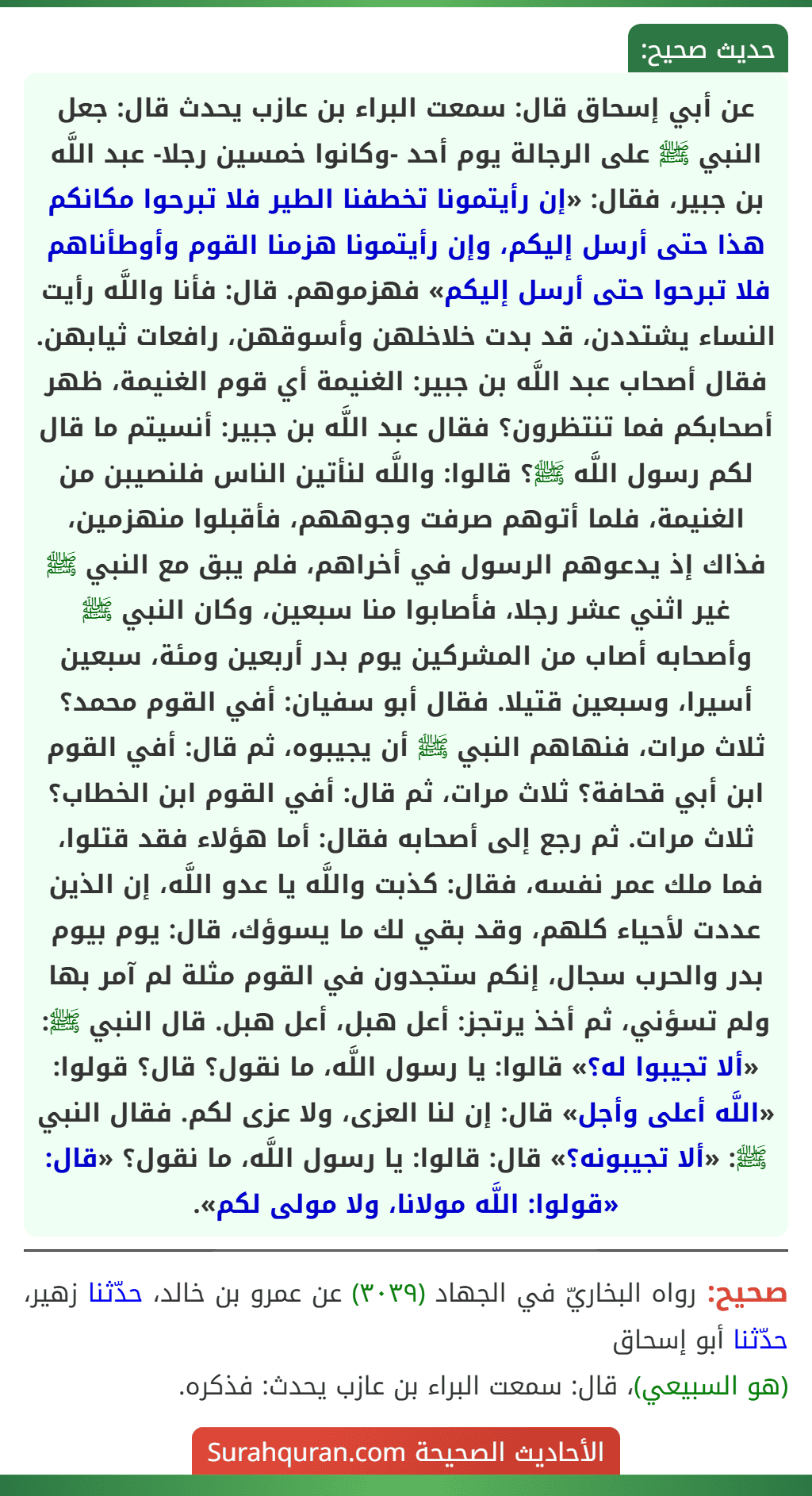 عن أبي إسحاق قال: سمعت البراء بن عازب يحدث قال: جعل النبي ﷺ على الرجالة يوم أحد -وكانوا خمسين رجلا- عبد اللَّه بن جبير، فقال: «إن رأيتمونا تخطفنا الطير فلا تبرحوا مكانكم هذا حتى أرسل إليكم، وإن رأيتمونا هزمنا القوم وأوطأناهم فلا تبرحوا حتى أرسل إليكم» فهزموهم. قال: فأنا واللَّه رأيت النساء يشتددن، قد بدت خلاخلهن وأسوقهن، رافعات ثيابهن. فقال أصحاب عبد اللَّه بن جبير: الغنيمة أي قوم الغنيمة، ظهر أصحابكم فما تنتظرون؟ فقال عبد اللَّه بن جبير: أنسيتم ما قال لكم رسول اللَّه ﷺ؟ قالوا: واللَّه لنأتين الناس فلنصيبن من الغنيمة، فلما أتوهم صرفت وجوههم، فأقبلوا منهزمين، فذاك إذ يدعوهم الرسول في أخراهم، فلم يبق مع النبي ﷺ غير اثني عشر رجلا، فأصابوا منا سبعين، وكان النبي ﷺ وأصحابه أصاب من المشركين يوم بدر أربعين ومئة، سبعين أسيرا، وسبعين قتيلا. فقال أبو سفيان: أفي القوم محمد؟ ثلاث مرات، فنهاهم النبي ﷺ أن يجيبوه، ثم قال: أفي القوم ابن أبي قحافة؟ ثلاث مرات، ثم قال: أفي القوم ابن الخطاب؟ ثلاث مرات. ثم رجع إلى أصحابه فقال: أما هؤلاء فقد قتلوا، فما ملك عمر نفسه، فقال: كذبت واللَّه يا عدو اللَّه، إن الذين عددت لأحياء كلهم، وقد بقي لك ما يسوؤك، قال: يوم بيوم بدر والحرب سجال، إنكم ستجدون في القوم مثلة لم آمر بها ولم تسؤني، ثم أخذ يرتجز: أعل هبل، أعل هبل. قال النبي ﷺ: «ألا تجيبوا له؟» قالوا: يا رسول اللَّه، ما نقول؟ قال؟ قولوا: «اللَّه أعلى وأجل» قال: إن لنا العزى، ولا عزى لكم. فقال النبي ﷺ: «ألا تجيبونه؟» قال: قالوا: يا رسول اللَّه، ما نقول؟ «قال: «قولوا: اللَّه مولانا، ولا مولى لكم».