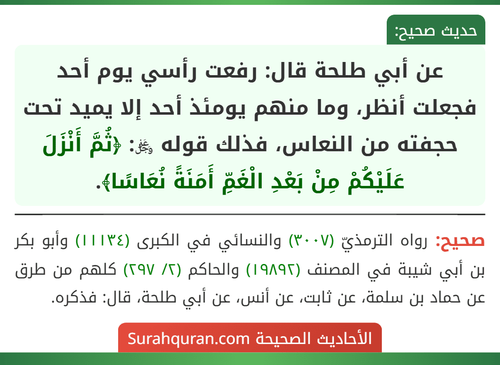 عن أبي طلحة قال: رفعت رأسي يوم أحد فجعلت أنظر، وما منهم يومئذ أحد إلا يميد تحت حجفته من النعاس، فذلك قوله ﷿: ﴿ثُمَّ أَنْزَلَ عَلَيْكُمْ مِنْ بَعْدِ الْغَمِّ أَمَنَةً نُعَاسًا﴾.