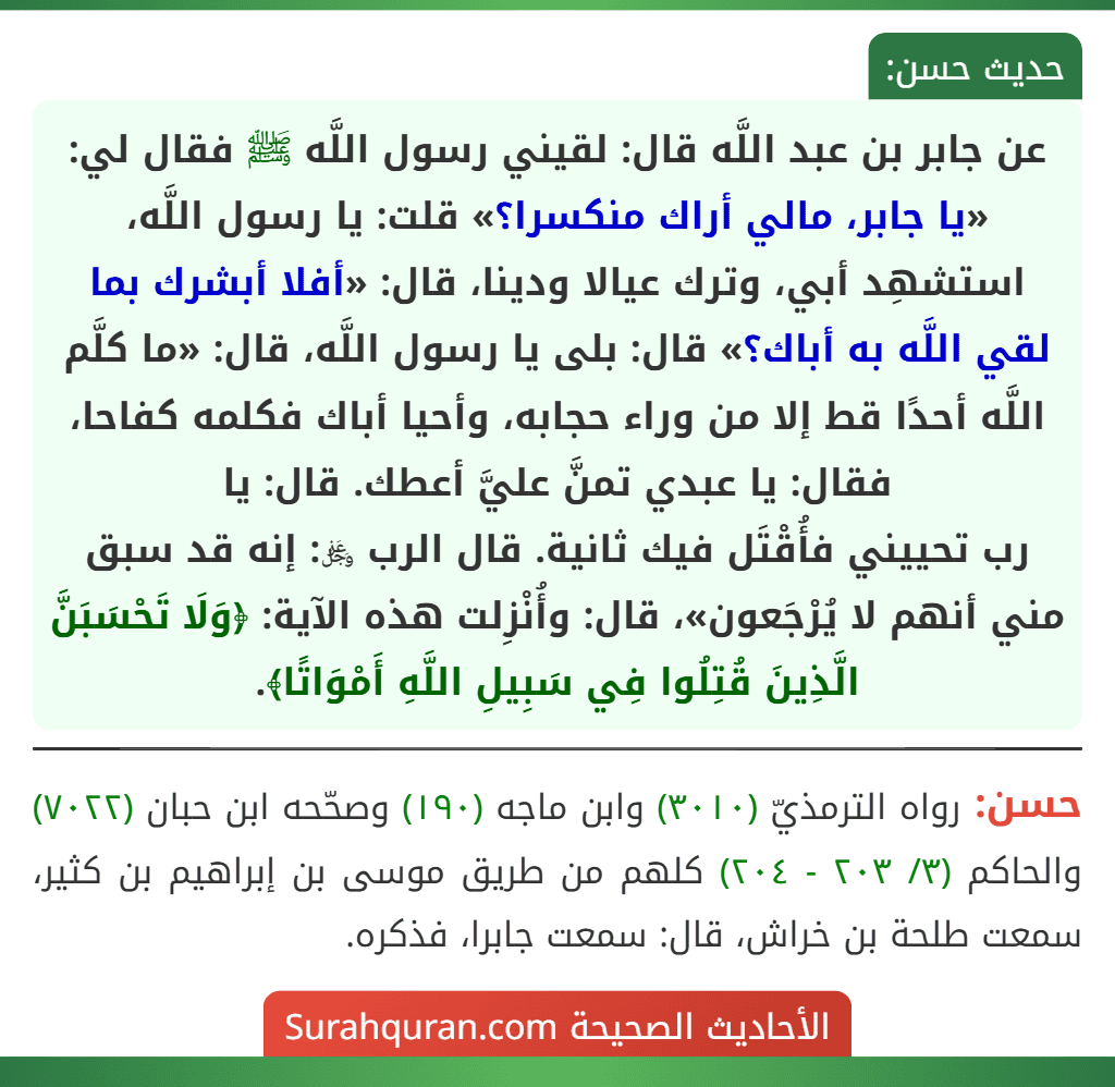 عن جابر بن عبد اللَّه قال: لقيني رسول اللَّه ﷺ فقال لي: «يا جابر، مالي أراك منكسرا؟» قلت: يا رسول اللَّه، استشهِد أبي، وترك عيالا ودينا، قال: «أفلا أبشرك بما لقي اللَّه به أباك؟» قال: بلى يا رسول اللَّه، قال: «ما كلَّم اللَّه أحدًا قط إلا من وراء حجابه، وأحيا أباك فكلمه كفاحا، فقال: يا عبدي تمنَّ عليَّ أعطك. قال: يا
رب تحييني فأُقْتَل فيك ثانية. قال الرب ﷿: إنه قد سبق مني أنهم لا يُرْجَعون»، قال: وأُنْزِلت هذه الآية: ﴿وَلَا تَحْسَبَنَّ الَّذِينَ قُتِلُوا فِي سَبِيلِ اللَّهِ أَمْوَاتًا﴾. عن جابر بن عبد اللَّه قال: لقيني رسول اللَّه ﷺ فقال لي: «يا جابر، مالي أراك منكسرا؟» قلت: يا رسول اللَّه، استشهِد أبي، وترك عيالا ودينا، قال: «أفلا أبشرك بما لقي اللَّه به أباك؟» قال: بلى يا رسول اللَّه، قال: «ما كلَّم اللَّه أحدًا قط إلا من وراء حجابه، وأحيا أباك فكلمه كفاحا، فقال: يا عبدي تمنَّ عليَّ أعطك. قال: يا
رب تحييني فأُقْتَل فيك ثانية. قال الرب ﷿: إنه قد سبق مني أنهم لا يُرْجَعون»، قال: وأُنْزِلت هذه الآية: ﴿وَلَا تَحْسَبَنَّ الَّذِينَ قُتِلُوا فِي سَبِيلِ اللَّهِ أَمْوَاتًا﴾.