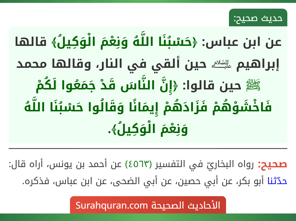 عن ابن عباس: ﴿حَسْبُنَا اللَّهُ وَنِعْمَ الْوَكِيلُ﴾ قالها إبراهيم ﵇ حين ألقي في النار، وقالها محمد ﷺ حين قالوا: ﴿إِنَّ النَّاسَ قَدْ جَمَعُوا لَكُمْ فَاخْشَوْهُمْ فَزَادَهُمْ إِيمَانًا وَقَالُوا حَسْبُنَا اللَّهُ وَنِعْمَ الْوَكِيلُ﴾. عن ابن عباس: ﴿حَسْبُنَا اللَّهُ وَنِعْمَ الْوَكِيلُ﴾ قالها إبراهيم ﵇ حين ألقي في النار، وقالها محمد ﷺ حين قالوا: ﴿إِنَّ النَّاسَ قَدْ جَمَعُوا لَكُمْ فَاخْشَوْهُمْ فَزَادَهُمْ إِيمَانًا وَقَالُوا حَسْبُنَا اللَّهُ وَنِعْمَ الْوَكِيلُ﴾.