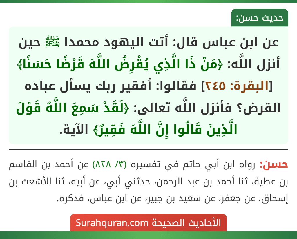 عن ابن عباس قال: أتت اليهود محمدا ﷺ حين أنزل اللَّه: ﴿مَنْ ذَا الَّذِي يُقْرِضُ اللَّهَ قَرْضًا حَسَنًا﴾ [البقرة: ٢٤٥] فقالوا: أفقير ربك يسأل عباده القرض؟ فأنزل اللَّه تعالى: ﴿لَقَدْ سَمِعَ اللَّهُ قَوْلَ الَّذِينَ قَالُوا إِنَّ اللَّهَ فَقِيرٌ﴾ الآية.