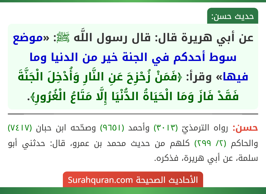 عن أبي هريرة قال: قال رسول اللَّه ﷺ: «موضع سوط أحدكم في الجنة خير من الدنيا وما فيها» وقرأ: ﴿فَمَنْ زُحْزِحَ عَنِ النَّارِ وَأُدْخِلَ الْجَنَّةَ فَقَدْ فَازَ وَمَا الْحَيَاةُ الدُّنْيَا إِلَّا مَتَاعُ الْغُرُورِ﴾.