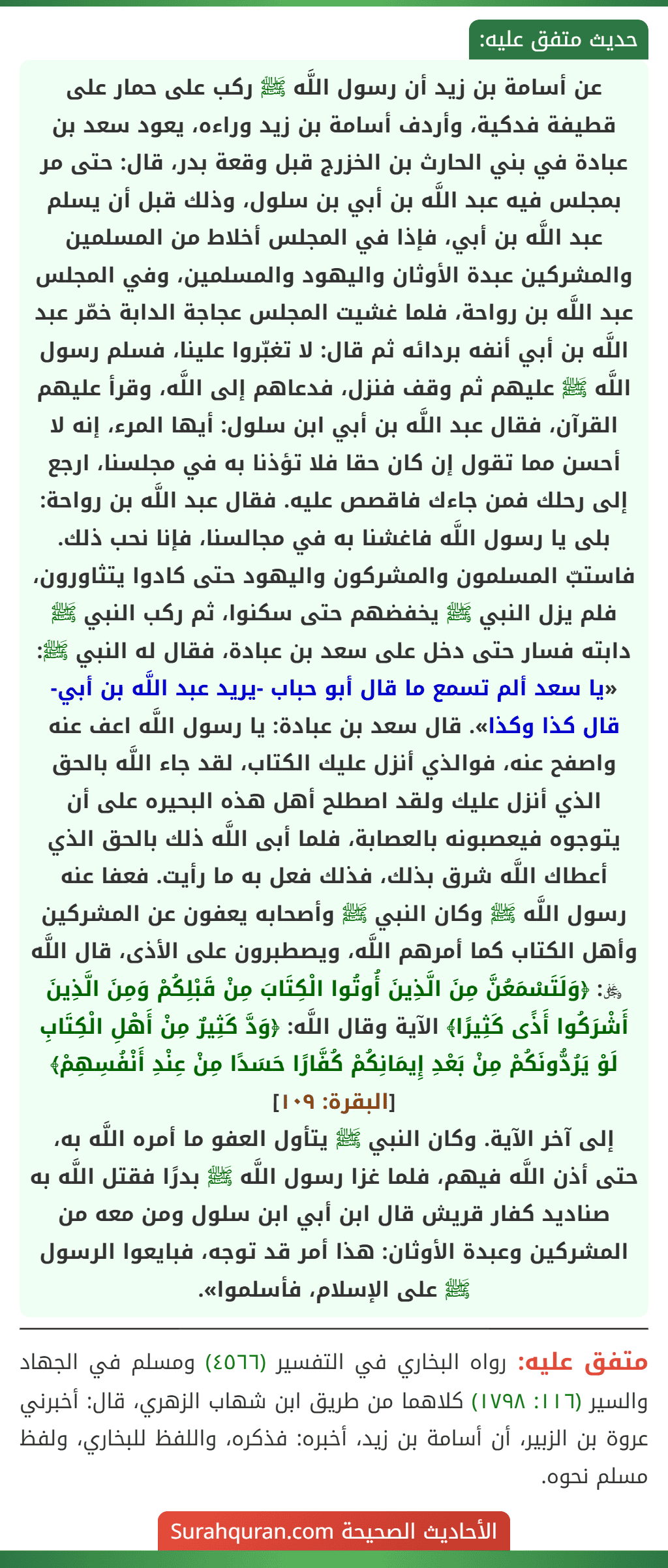 عن أسامة بن زيد أن رسول اللَّه ﷺ ركب على حمار على قطيفة فدكية، وأردف أسامة بن زيد وراءه، يعود سعد بن عبادة في بني الحارث بن الخزرج قبل وقعة بدر، قال: حتى مر بمجلس فيه عبد اللَّه بن أبي بن سلول، وذلك قبل أن يسلم عبد اللَّه بن أبي، فإذا في المجلس أخلاط من المسلمين والمشركين عبدة الأوثان واليهود والمسلمين، وفي المجلس عبد اللَّه بن رواحة، فلما غشيت المجلس عجاجة الدابة خمّر عبد اللَّه بن أبي أنفه بردائه ثم قال: لا تغبّروا علينا، فسلم رسول اللَّه ﷺ عليهم ثم وقف فنزل، فدعاهم إلى اللَّه، وقرأ عليهم القرآن، فقال عبد اللَّه بن أبي ابن سلول: أيها المرء، إنه لا أحسن مما تقول إن كان حقا فلا تؤذنا به في مجلسنا، ارجع إلى رحلك فمن جاءك فاقصص عليه. فقال عبد اللَّه بن رواحة: بلى يا رسول اللَّه فاغشنا به في مجالسنا، فإنا نحب ذلك. فاستبّ المسلمون والمشركون واليهود حتى كادوا يتثاورون، فلم يزل النبي ﷺ يخفضهم حتى سكنوا، ثم ركب النبي ﷺ دابته فسار حتى دخل على سعد بن عبادة، فقال له النبي ﷺ: «يا سعد ألم تسمع ما قال أبو حباب -يريد عبد اللَّه بن أبي- قال كذا وكذا». قال سعد بن عبادة: يا رسول اللَّه اعف عنه واصفح عنه، فوالذي أنزل عليك الكتاب، لقد جاء اللَّه بالحق الذي أنزل عليك ولقد اصطلح أهل هذه البحيره على أن يتوجوه فيعصبونه بالعصابة، فلما أبى اللَّه ذلك بالحق الذي أعطاك اللَّه شرق بذلك، فذلك فعل به ما رأيت. فعفا عنه رسول اللَّه ﷺ وكان النبي ﷺ وأصحابه يعفون عن المشركين وأهل الكتاب كما أمرهم اللَّه، ويصطبرون على الأذى، قال اللَّه ﷿: ﴿وَلَتَسْمَعُنَّ مِنَ الَّذِينَ أُوتُوا الْكِتَابَ مِنْ قَبْلِكُمْ وَمِنَ الَّذِينَ أَشْرَكُوا أَذًى كَثِيرًا﴾ الآية وقال اللَّه: ﴿وَدَّ كَثِيرٌ مِنْ أَهْلِ الْكِتَابِ لَوْ يَرُدُّونَكُمْ مِنْ بَعْدِ إِيمَانِكُمْ كُفَّارًا حَسَدًا مِنْ عِنْدِ أَنْفُسِهِمْ﴾ [البقرة: ١٠٩]
إلى آخر الآية. وكان النبي ﷺ يتأول العفو ما أمره اللَّه به، حتى أذن اللَّه فيهم، فلما غزا رسول اللَّه ﷺ بدرًا فقتل اللَّه به صناديد كفار قريش قال ابن أبي ابن سلول ومن معه من المشركين وعبدة الأوثان: هذا أمر قد توجه، فبايعوا الرسول ﷺ على الإسلام، فأسلموا».