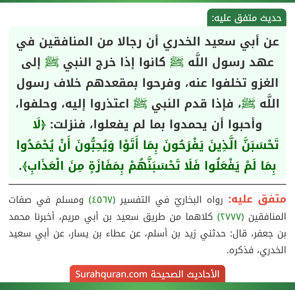 عن أبي سعيد الخدري أن رجالا من المنافقين في عهد رسول اللَّه ﷺ كانوا إذا خرج النبي ﷺ إلى الغزو تخلفوا عنه، وفرحوا بمقعدهم خلاف رسول اللَّه ﷺ، فإذا قدم النبي ﷺ اعتذروا إليه، وحلفوا، وأحبوا أن يحمدوا بما لم يفعلوا، فنزلت: ﴿لَا تَحْسَبَنَّ الَّذِينَ يَفْرَحُونَ بِمَا أَتَوْا وَيُحِبُّونَ أَنْ يُحْمَدُوا بِمَا لَمْ يَفْعَلُوا فَلَا تَحْسَبَنَّهُمْ بِمَفَازَةٍ مِنَ الْعَذَابِ﴾.