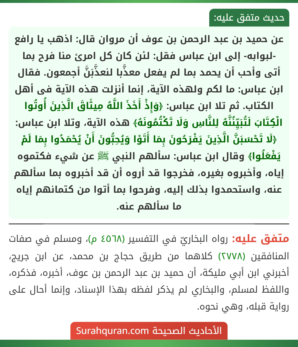 عن حميد بن عبد الرحمن بن عوف أن مروان قال: اذهب يا رافع -لبوابه- إلى ابن عباس فقل: لئن كان كل امرئ منا فرح بما أتى وأحب أن يحمد بما لم يفعل معذَّبا لنعذَّبَنَّ أجمعون. فقال ابن عباس: ما لكم ولهذه الآية، إنما أنزلت هذه الآية فى أهل الكتاب. ثم تلا ابن عباس: ﴿وَإِذْ أَخَذَ اللَّهُ مِيثَاقَ الَّذِينَ أُوتُوا الْكِتَابَ لَتُبَيِّنُنَّهُ لِلنَّاسِ وَلَا تَكْتُمُونَهُ﴾ هذه الآية، وتلا ابن عباس: ﴿لَا تَحْسَبَنَّ الَّذِينَ يَفْرَحُونَ بِمَا أَتَوْا وَيُحِبُّونَ أَنْ يُحْمَدُوا بِمَا لَمْ يَفْعَلُوا﴾ وقال ابن عباس: سألهم النبي ﷺ عن شيء فكتموه إياه، وأخبروه بغيره، فخرجوا قد أروه أن قد أخبروه بما سألهم عنه، واستحمدوا بذلك إليه، وفرحوا بما أتوا من كتمانهم إياه ما سألهم عنه.