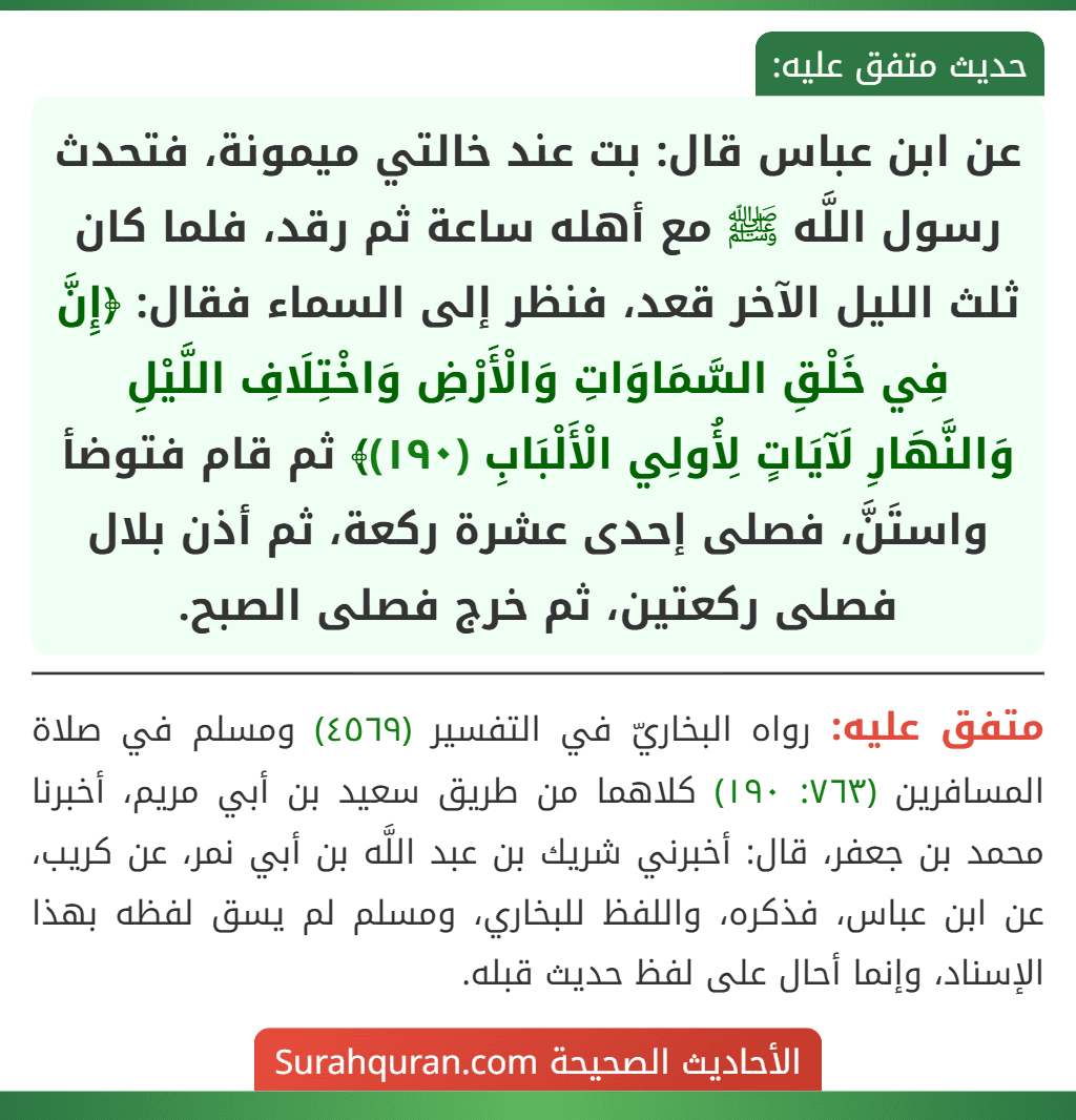 عن ابن عباس قال: بت عند خالتي ميمونة، فتحدث رسول اللَّه ﷺ مع أهله ساعة ثم رقد، فلما كان ثلث الليل الآخر قعد، فنظر إلى السماء فقال: ﴿إِنَّ فِي خَلْقِ السَّمَاوَاتِ وَالْأَرْضِ وَاخْتِلَافِ اللَّيْلِ وَالنَّهَارِ لَآيَاتٍ لِأُولِي الْأَلْبَابِ (١٩٠)﴾ ثم قام فتوضأ واستَنَّ، فصلى إحدى عشرة ركعة، ثم أذن بلال فصلى ركعتين، ثم خرج فصلى الصبح. عن ابن عباس قال: بت عند خالتي ميمونة، فتحدث رسول اللَّه ﷺ مع أهله ساعة ثم رقد، فلما كان ثلث الليل الآخر قعد، فنظر إلى السماء فقال: ﴿إِنَّ فِي خَلْقِ السَّمَاوَاتِ وَالْأَرْضِ وَاخْتِلَافِ اللَّيْلِ وَالنَّهَارِ لَآيَاتٍ لِأُولِي الْأَلْبَابِ (١٩٠)﴾ ثم قام فتوضأ واستَنَّ، فصلى إحدى عشرة ركعة، ثم أذن بلال فصلى ركعتين، ثم خرج فصلى الصبح.
