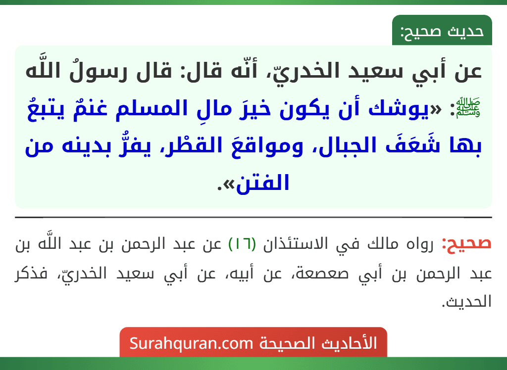 عن أبي سعيد الخدريّ، أنّه قال: قال رسولُ اللَّه ﷺ: «يوشك أن يكون خيرَ مالِ المسلم غنمٌ يتبعُ بها شَعَفَ الجبال، ومواقعَ القطْر، يفرُّ بدينه من الفتن». عن أبي سعيد الخدريّ، أنّه قال: قال رسولُ اللَّه ﷺ: «يوشك أن يكون خيرَ مالِ المسلم غنمٌ يتبعُ بها شَعَفَ الجبال، ومواقعَ القطْر، يفرُّ بدينه من الفتن».